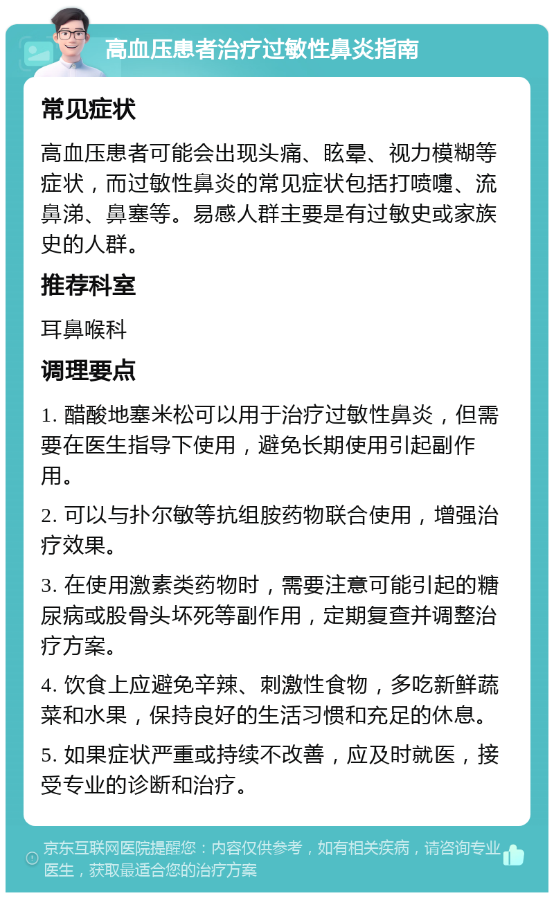 高血压患者治疗过敏性鼻炎指南 常见症状 高血压患者可能会出现头痛、眩晕、视力模糊等症状，而过敏性鼻炎的常见症状包括打喷嚏、流鼻涕、鼻塞等。易感人群主要是有过敏史或家族史的人群。 推荐科室 耳鼻喉科 调理要点 1. 醋酸地塞米松可以用于治疗过敏性鼻炎，但需要在医生指导下使用，避免长期使用引起副作用。 2. 可以与扑尔敏等抗组胺药物联合使用，增强治疗效果。 3. 在使用激素类药物时，需要注意可能引起的糖尿病或股骨头坏死等副作用，定期复查并调整治疗方案。 4. 饮食上应避免辛辣、刺激性食物，多吃新鲜蔬菜和水果，保持良好的生活习惯和充足的休息。 5. 如果症状严重或持续不改善，应及时就医，接受专业的诊断和治疗。