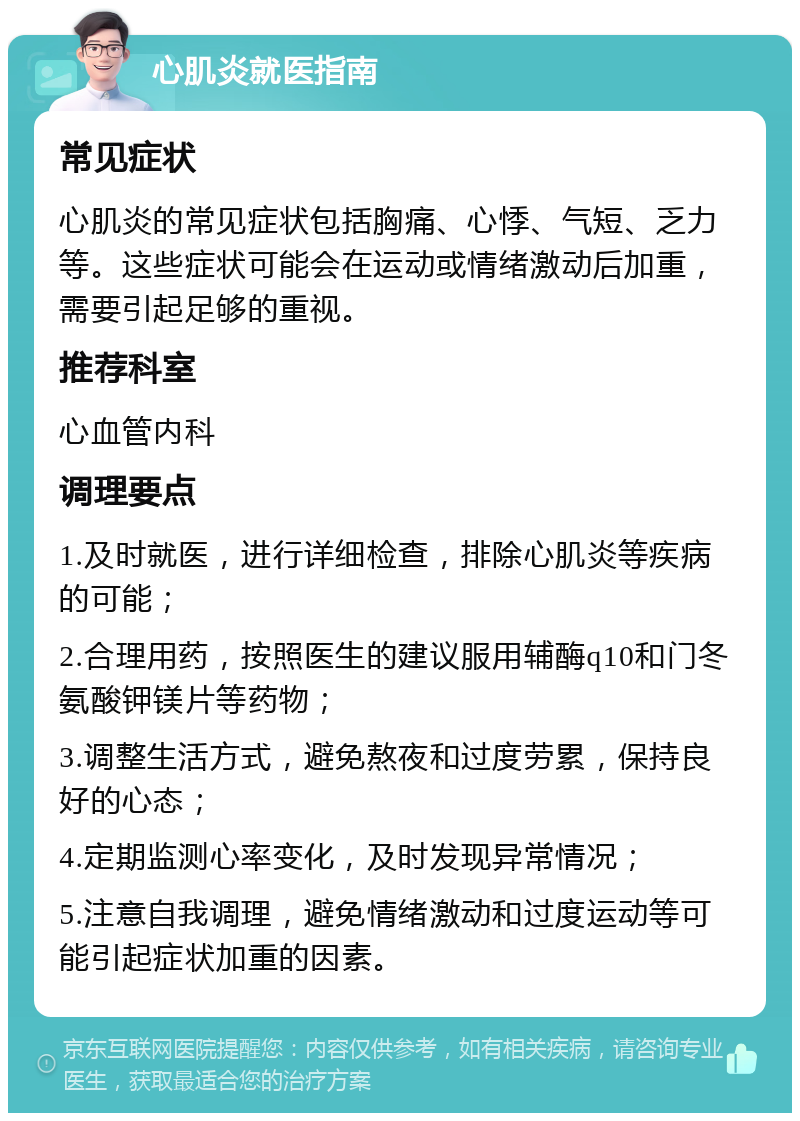 心肌炎就医指南 常见症状 心肌炎的常见症状包括胸痛、心悸、气短、乏力等。这些症状可能会在运动或情绪激动后加重，需要引起足够的重视。 推荐科室 心血管内科 调理要点 1.及时就医，进行详细检查，排除心肌炎等疾病的可能； 2.合理用药，按照医生的建议服用辅酶q10和门冬氨酸钾镁片等药物； 3.调整生活方式，避免熬夜和过度劳累，保持良好的心态； 4.定期监测心率变化，及时发现异常情况； 5.注意自我调理，避免情绪激动和过度运动等可能引起症状加重的因素。