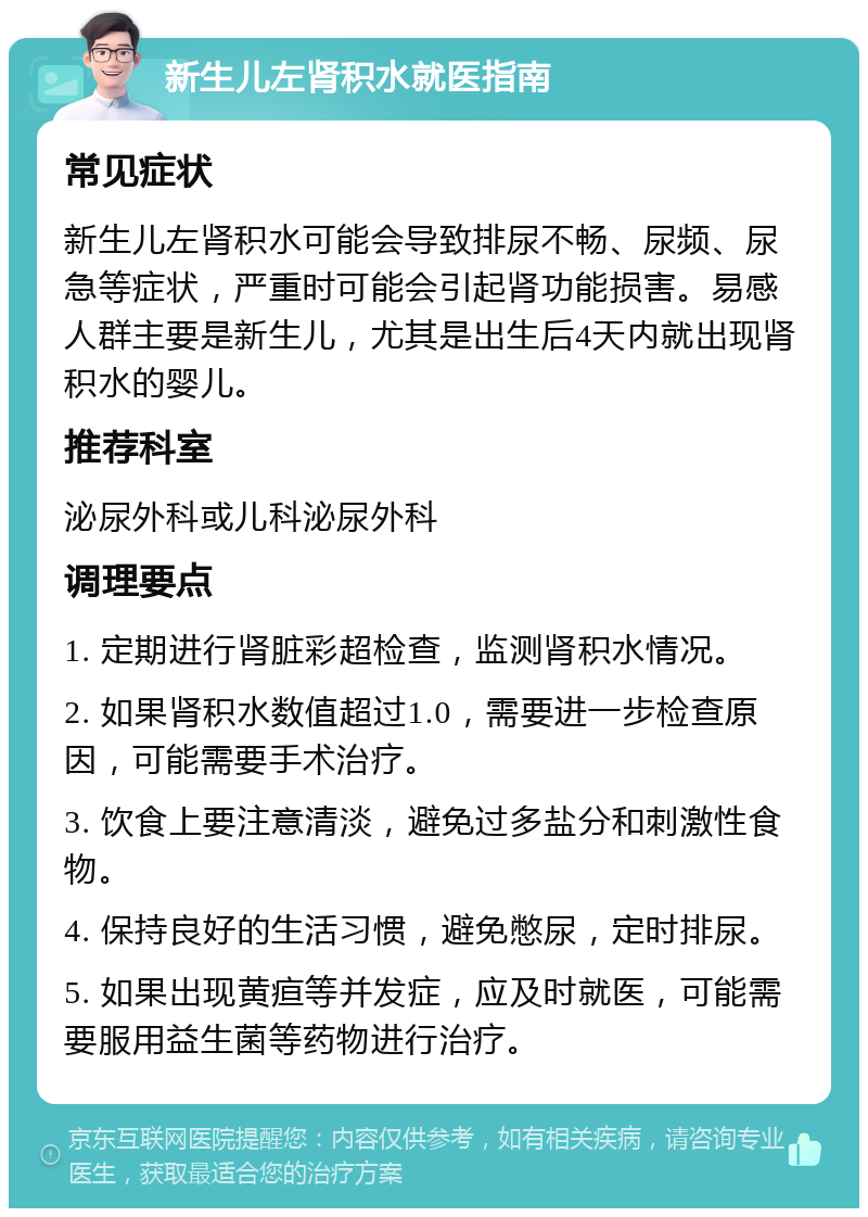 新生儿左肾积水就医指南 常见症状 新生儿左肾积水可能会导致排尿不畅、尿频、尿急等症状，严重时可能会引起肾功能损害。易感人群主要是新生儿，尤其是出生后4天内就出现肾积水的婴儿。 推荐科室 泌尿外科或儿科泌尿外科 调理要点 1. 定期进行肾脏彩超检查，监测肾积水情况。 2. 如果肾积水数值超过1.0，需要进一步检查原因，可能需要手术治疗。 3. 饮食上要注意清淡，避免过多盐分和刺激性食物。 4. 保持良好的生活习惯，避免憋尿，定时排尿。 5. 如果出现黄疸等并发症，应及时就医，可能需要服用益生菌等药物进行治疗。