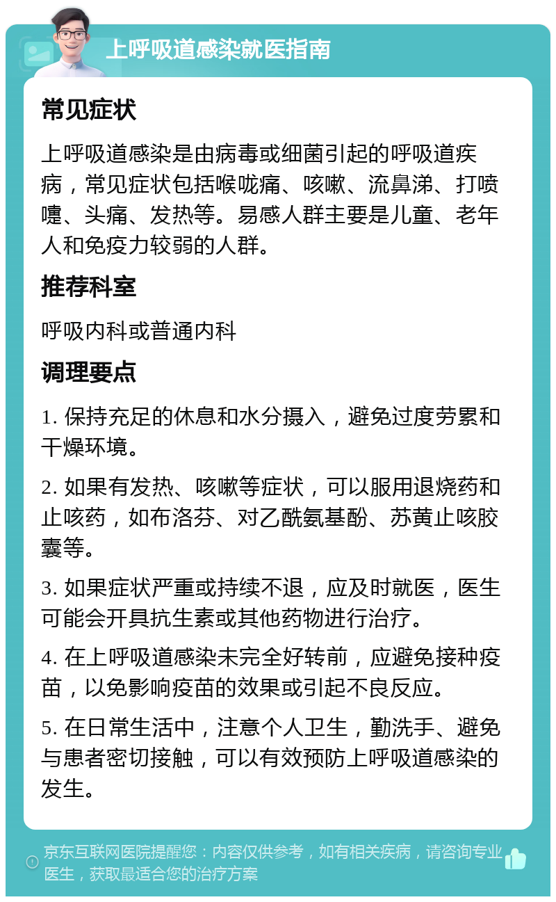 上呼吸道感染就医指南 常见症状 上呼吸道感染是由病毒或细菌引起的呼吸道疾病，常见症状包括喉咙痛、咳嗽、流鼻涕、打喷嚏、头痛、发热等。易感人群主要是儿童、老年人和免疫力较弱的人群。 推荐科室 呼吸内科或普通内科 调理要点 1. 保持充足的休息和水分摄入，避免过度劳累和干燥环境。 2. 如果有发热、咳嗽等症状，可以服用退烧药和止咳药，如布洛芬、对乙酰氨基酚、苏黄止咳胶囊等。 3. 如果症状严重或持续不退，应及时就医，医生可能会开具抗生素或其他药物进行治疗。 4. 在上呼吸道感染未完全好转前，应避免接种疫苗，以免影响疫苗的效果或引起不良反应。 5. 在日常生活中，注意个人卫生，勤洗手、避免与患者密切接触，可以有效预防上呼吸道感染的发生。