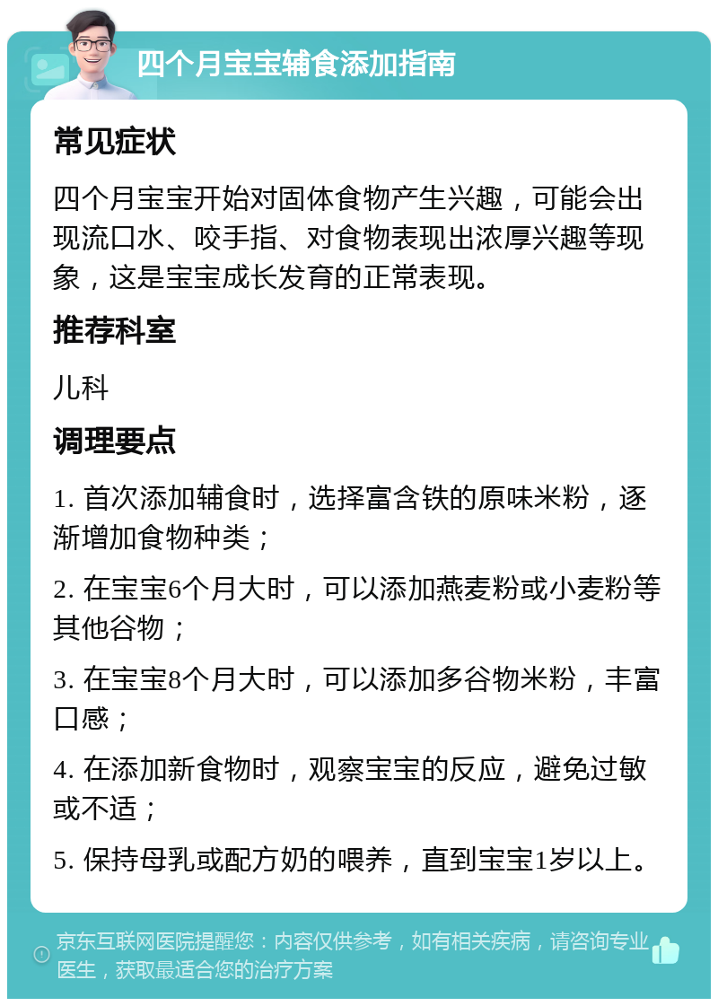 四个月宝宝辅食添加指南 常见症状 四个月宝宝开始对固体食物产生兴趣，可能会出现流口水、咬手指、对食物表现出浓厚兴趣等现象，这是宝宝成长发育的正常表现。 推荐科室 儿科 调理要点 1. 首次添加辅食时，选择富含铁的原味米粉，逐渐增加食物种类； 2. 在宝宝6个月大时，可以添加燕麦粉或小麦粉等其他谷物； 3. 在宝宝8个月大时，可以添加多谷物米粉，丰富口感； 4. 在添加新食物时，观察宝宝的反应，避免过敏或不适； 5. 保持母乳或配方奶的喂养，直到宝宝1岁以上。