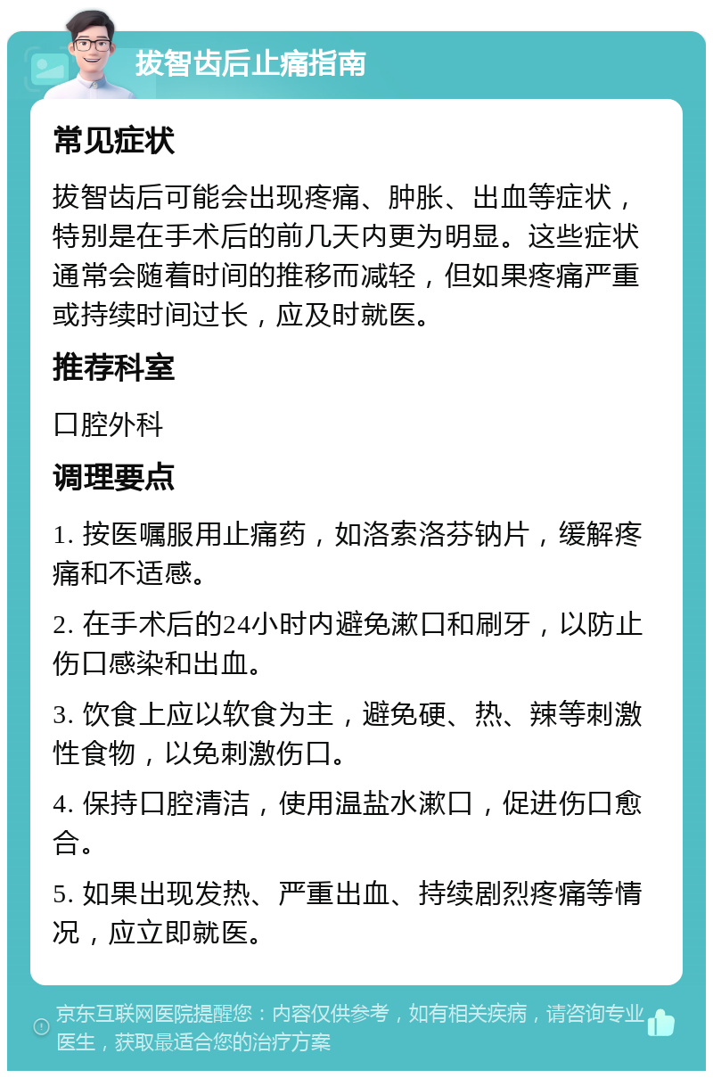 拔智齿后止痛指南 常见症状 拔智齿后可能会出现疼痛、肿胀、出血等症状，特别是在手术后的前几天内更为明显。这些症状通常会随着时间的推移而减轻，但如果疼痛严重或持续时间过长，应及时就医。 推荐科室 口腔外科 调理要点 1. 按医嘱服用止痛药，如洛索洛芬钠片，缓解疼痛和不适感。 2. 在手术后的24小时内避免漱口和刷牙，以防止伤口感染和出血。 3. 饮食上应以软食为主，避免硬、热、辣等刺激性食物，以免刺激伤口。 4. 保持口腔清洁，使用温盐水漱口，促进伤口愈合。 5. 如果出现发热、严重出血、持续剧烈疼痛等情况，应立即就医。