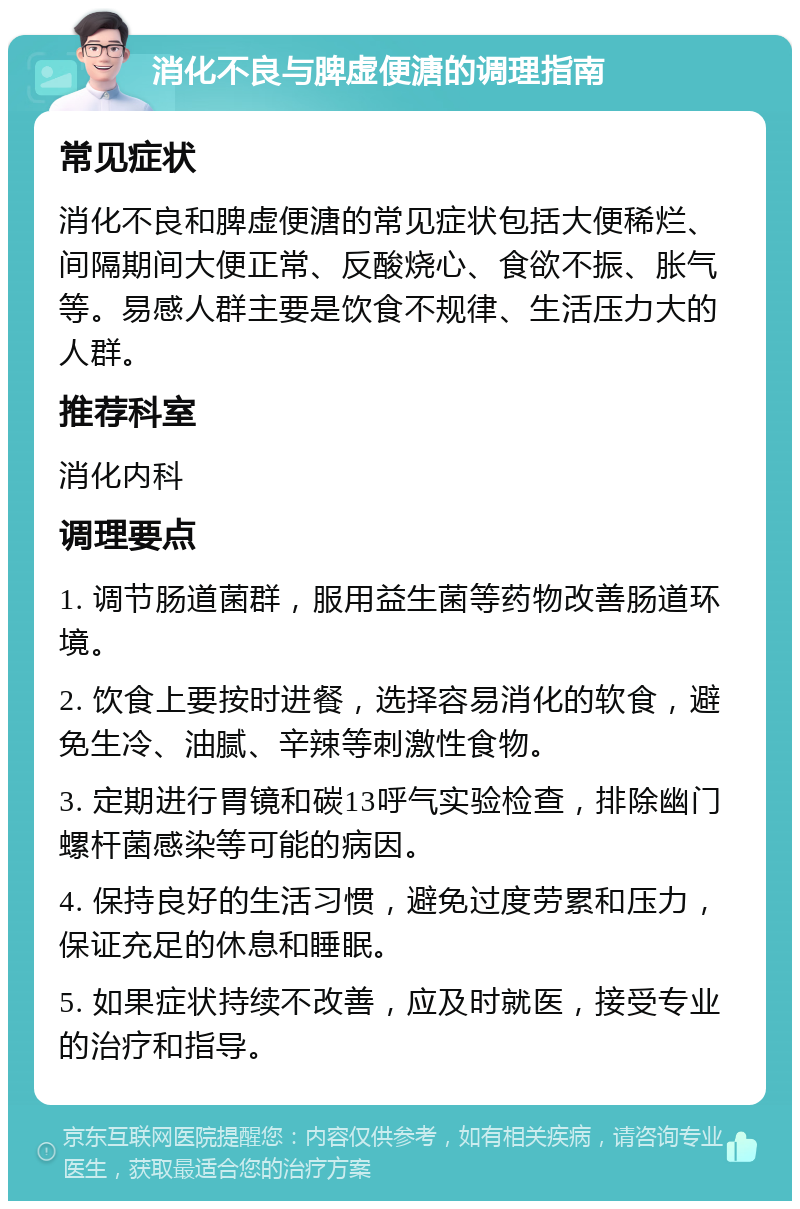 消化不良与脾虚便溏的调理指南 常见症状 消化不良和脾虚便溏的常见症状包括大便稀烂、间隔期间大便正常、反酸烧心、食欲不振、胀气等。易感人群主要是饮食不规律、生活压力大的人群。 推荐科室 消化内科 调理要点 1. 调节肠道菌群，服用益生菌等药物改善肠道环境。 2. 饮食上要按时进餐，选择容易消化的软食，避免生冷、油腻、辛辣等刺激性食物。 3. 定期进行胃镜和碳13呼气实验检查，排除幽门螺杆菌感染等可能的病因。 4. 保持良好的生活习惯，避免过度劳累和压力，保证充足的休息和睡眠。 5. 如果症状持续不改善，应及时就医，接受专业的治疗和指导。