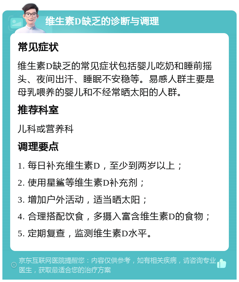 维生素D缺乏的诊断与调理 常见症状 维生素D缺乏的常见症状包括婴儿吃奶和睡前摇头、夜间出汗、睡眠不安稳等。易感人群主要是母乳喂养的婴儿和不经常晒太阳的人群。 推荐科室 儿科或营养科 调理要点 1. 每日补充维生素D，至少到两岁以上； 2. 使用星鲨等维生素D补充剂； 3. 增加户外活动，适当晒太阳； 4. 合理搭配饮食，多摄入富含维生素D的食物； 5. 定期复查，监测维生素D水平。