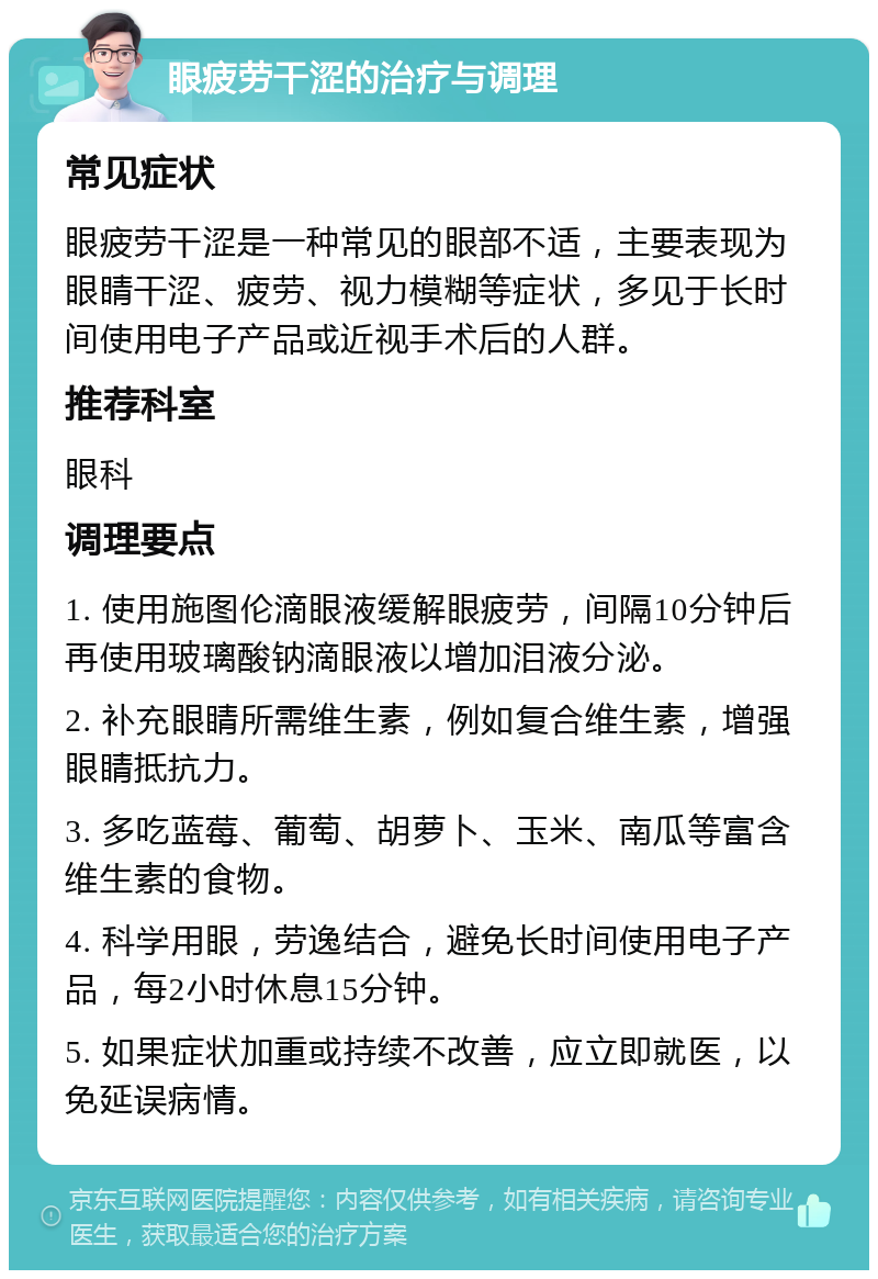 眼疲劳干涩的治疗与调理 常见症状 眼疲劳干涩是一种常见的眼部不适，主要表现为眼睛干涩、疲劳、视力模糊等症状，多见于长时间使用电子产品或近视手术后的人群。 推荐科室 眼科 调理要点 1. 使用施图伦滴眼液缓解眼疲劳，间隔10分钟后再使用玻璃酸钠滴眼液以增加泪液分泌。 2. 补充眼睛所需维生素，例如复合维生素，增强眼睛抵抗力。 3. 多吃蓝莓、葡萄、胡萝卜、玉米、南瓜等富含维生素的食物。 4. 科学用眼，劳逸结合，避免长时间使用电子产品，每2小时休息15分钟。 5. 如果症状加重或持续不改善，应立即就医，以免延误病情。