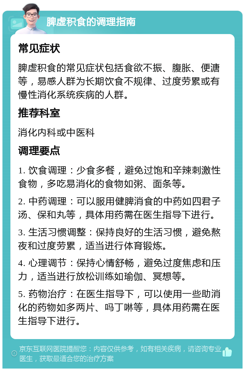 脾虚积食的调理指南 常见症状 脾虚积食的常见症状包括食欲不振、腹胀、便溏等，易感人群为长期饮食不规律、过度劳累或有慢性消化系统疾病的人群。 推荐科室 消化内科或中医科 调理要点 1. 饮食调理：少食多餐，避免过饱和辛辣刺激性食物，多吃易消化的食物如粥、面条等。 2. 中药调理：可以服用健脾消食的中药如四君子汤、保和丸等，具体用药需在医生指导下进行。 3. 生活习惯调整：保持良好的生活习惯，避免熬夜和过度劳累，适当进行体育锻炼。 4. 心理调节：保持心情舒畅，避免过度焦虑和压力，适当进行放松训练如瑜伽、冥想等。 5. 药物治疗：在医生指导下，可以使用一些助消化的药物如多两片、吗丁啉等，具体用药需在医生指导下进行。