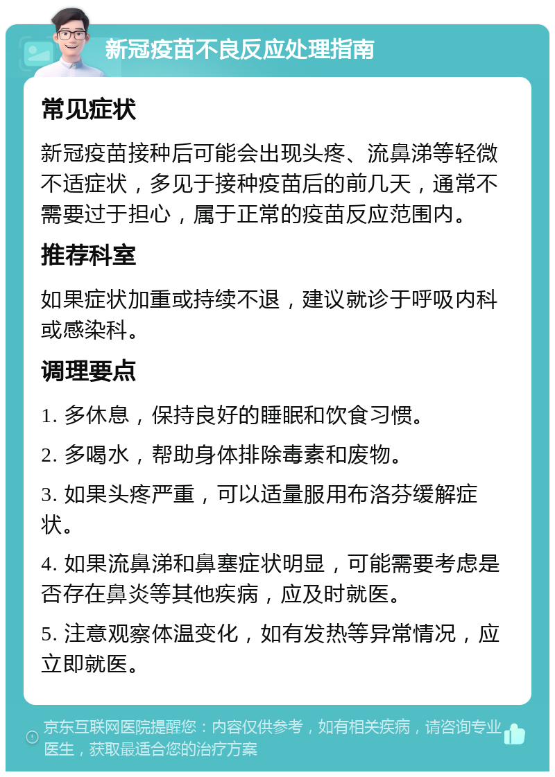 新冠疫苗不良反应处理指南 常见症状 新冠疫苗接种后可能会出现头疼、流鼻涕等轻微不适症状，多见于接种疫苗后的前几天，通常不需要过于担心，属于正常的疫苗反应范围内。 推荐科室 如果症状加重或持续不退，建议就诊于呼吸内科或感染科。 调理要点 1. 多休息，保持良好的睡眠和饮食习惯。 2. 多喝水，帮助身体排除毒素和废物。 3. 如果头疼严重，可以适量服用布洛芬缓解症状。 4. 如果流鼻涕和鼻塞症状明显，可能需要考虑是否存在鼻炎等其他疾病，应及时就医。 5. 注意观察体温变化，如有发热等异常情况，应立即就医。