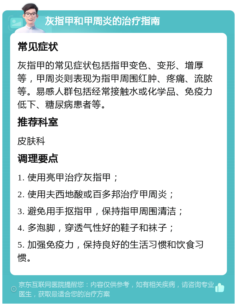 灰指甲和甲周炎的治疗指南 常见症状 灰指甲的常见症状包括指甲变色、变形、增厚等，甲周炎则表现为指甲周围红肿、疼痛、流脓等。易感人群包括经常接触水或化学品、免疫力低下、糖尿病患者等。 推荐科室 皮肤科 调理要点 1. 使用亮甲治疗灰指甲； 2. 使用夫西地酸或百多邦治疗甲周炎； 3. 避免用手抠指甲，保持指甲周围清洁； 4. 多泡脚，穿透气性好的鞋子和袜子； 5. 加强免疫力，保持良好的生活习惯和饮食习惯。