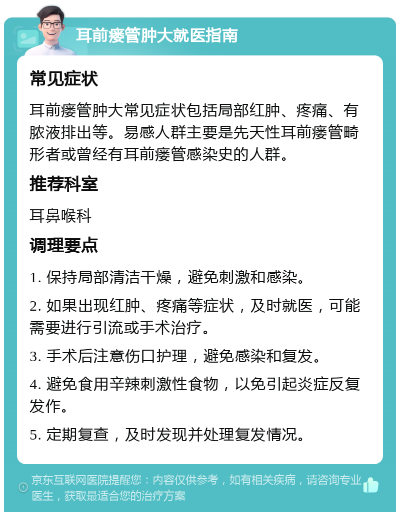 耳前瘘管肿大就医指南 常见症状 耳前瘘管肿大常见症状包括局部红肿、疼痛、有脓液排出等。易感人群主要是先天性耳前瘘管畸形者或曾经有耳前瘘管感染史的人群。 推荐科室 耳鼻喉科 调理要点 1. 保持局部清洁干燥，避免刺激和感染。 2. 如果出现红肿、疼痛等症状，及时就医，可能需要进行引流或手术治疗。 3. 手术后注意伤口护理，避免感染和复发。 4. 避免食用辛辣刺激性食物，以免引起炎症反复发作。 5. 定期复查，及时发现并处理复发情况。