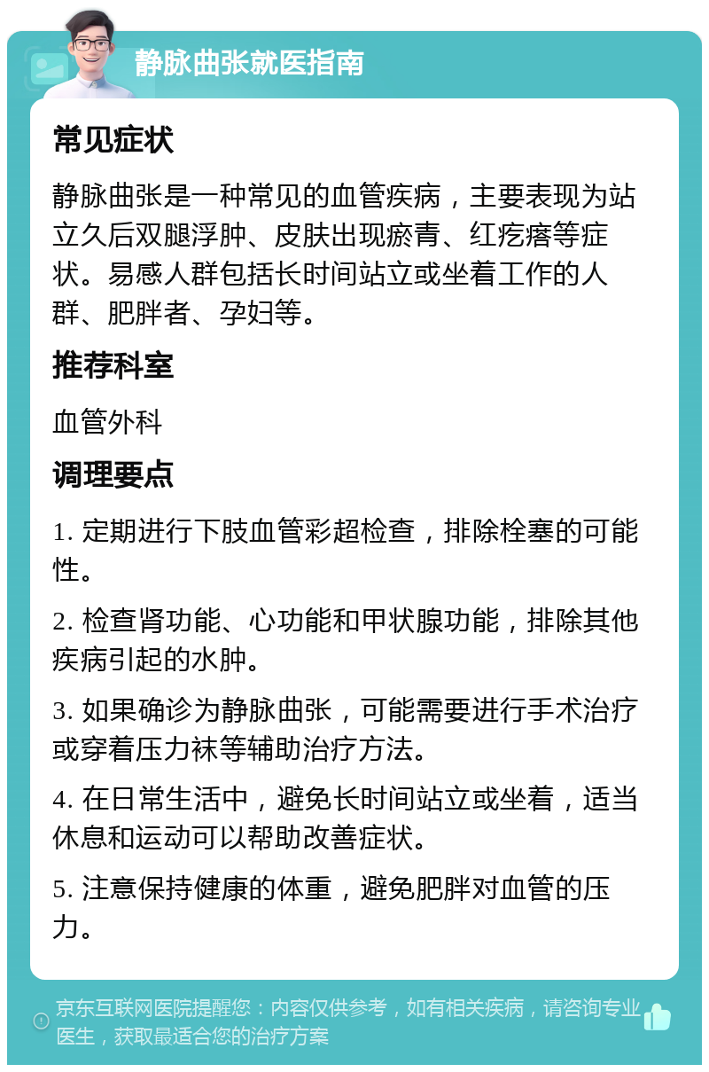 静脉曲张就医指南 常见症状 静脉曲张是一种常见的血管疾病，主要表现为站立久后双腿浮肿、皮肤出现瘀青、红疙瘩等症状。易感人群包括长时间站立或坐着工作的人群、肥胖者、孕妇等。 推荐科室 血管外科 调理要点 1. 定期进行下肢血管彩超检查，排除栓塞的可能性。 2. 检查肾功能、心功能和甲状腺功能，排除其他疾病引起的水肿。 3. 如果确诊为静脉曲张，可能需要进行手术治疗或穿着压力袜等辅助治疗方法。 4. 在日常生活中，避免长时间站立或坐着，适当休息和运动可以帮助改善症状。 5. 注意保持健康的体重，避免肥胖对血管的压力。