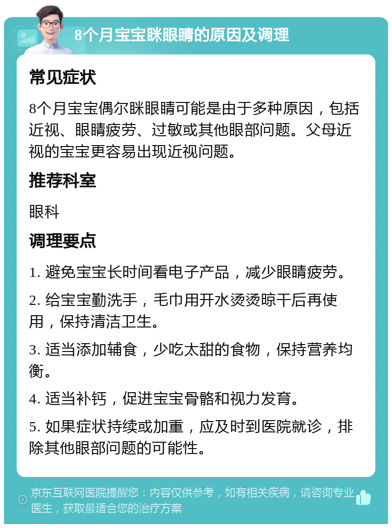 8个月宝宝眯眼睛的原因及调理 常见症状 8个月宝宝偶尔眯眼睛可能是由于多种原因，包括近视、眼睛疲劳、过敏或其他眼部问题。父母近视的宝宝更容易出现近视问题。 推荐科室 眼科 调理要点 1. 避免宝宝长时间看电子产品，减少眼睛疲劳。 2. 给宝宝勤洗手，毛巾用开水烫烫晾干后再使用，保持清洁卫生。 3. 适当添加辅食，少吃太甜的食物，保持营养均衡。 4. 适当补钙，促进宝宝骨骼和视力发育。 5. 如果症状持续或加重，应及时到医院就诊，排除其他眼部问题的可能性。