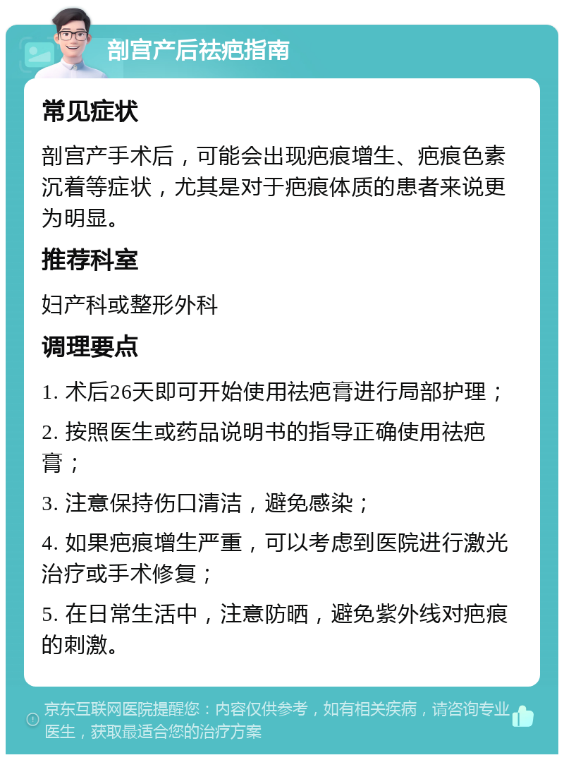 剖宫产后祛疤指南 常见症状 剖宫产手术后，可能会出现疤痕增生、疤痕色素沉着等症状，尤其是对于疤痕体质的患者来说更为明显。 推荐科室 妇产科或整形外科 调理要点 1. 术后26天即可开始使用祛疤膏进行局部护理； 2. 按照医生或药品说明书的指导正确使用祛疤膏； 3. 注意保持伤口清洁，避免感染； 4. 如果疤痕增生严重，可以考虑到医院进行激光治疗或手术修复； 5. 在日常生活中，注意防晒，避免紫外线对疤痕的刺激。