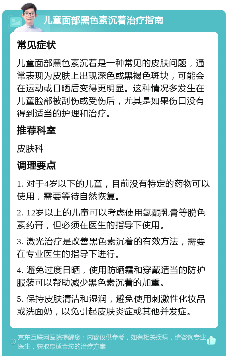 儿童面部黑色素沉着治疗指南 常见症状 儿童面部黑色素沉着是一种常见的皮肤问题，通常表现为皮肤上出现深色或黑褐色斑块，可能会在运动或日晒后变得更明显。这种情况多发生在儿童脸部被刮伤或受伤后，尤其是如果伤口没有得到适当的护理和治疗。 推荐科室 皮肤科 调理要点 1. 对于4岁以下的儿童，目前没有特定的药物可以使用，需要等待自然恢复。 2. 12岁以上的儿童可以考虑使用氢醌乳膏等脱色素药膏，但必须在医生的指导下使用。 3. 激光治疗是改善黑色素沉着的有效方法，需要在专业医生的指导下进行。 4. 避免过度日晒，使用防晒霜和穿戴适当的防护服装可以帮助减少黑色素沉着的加重。 5. 保持皮肤清洁和湿润，避免使用刺激性化妆品或洗面奶，以免引起皮肤炎症或其他并发症。