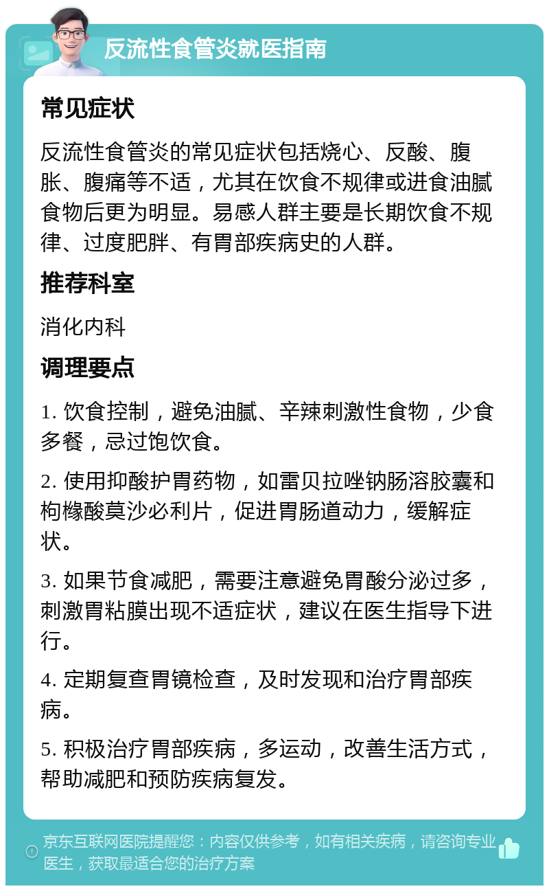 反流性食管炎就医指南 常见症状 反流性食管炎的常见症状包括烧心、反酸、腹胀、腹痛等不适，尤其在饮食不规律或进食油腻食物后更为明显。易感人群主要是长期饮食不规律、过度肥胖、有胃部疾病史的人群。 推荐科室 消化内科 调理要点 1. 饮食控制，避免油腻、辛辣刺激性食物，少食多餐，忌过饱饮食。 2. 使用抑酸护胃药物，如雷贝拉唑钠肠溶胶囊和枸橼酸莫沙必利片，促进胃肠道动力，缓解症状。 3. 如果节食减肥，需要注意避免胃酸分泌过多，刺激胃粘膜出现不适症状，建议在医生指导下进行。 4. 定期复查胃镜检查，及时发现和治疗胃部疾病。 5. 积极治疗胃部疾病，多运动，改善生活方式，帮助减肥和预防疾病复发。