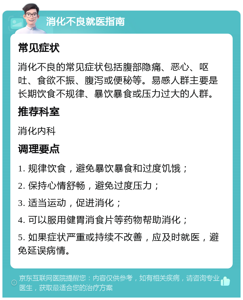 消化不良就医指南 常见症状 消化不良的常见症状包括腹部隐痛、恶心、呕吐、食欲不振、腹泻或便秘等。易感人群主要是长期饮食不规律、暴饮暴食或压力过大的人群。 推荐科室 消化内科 调理要点 1. 规律饮食，避免暴饮暴食和过度饥饿； 2. 保持心情舒畅，避免过度压力； 3. 适当运动，促进消化； 4. 可以服用健胃消食片等药物帮助消化； 5. 如果症状严重或持续不改善，应及时就医，避免延误病情。