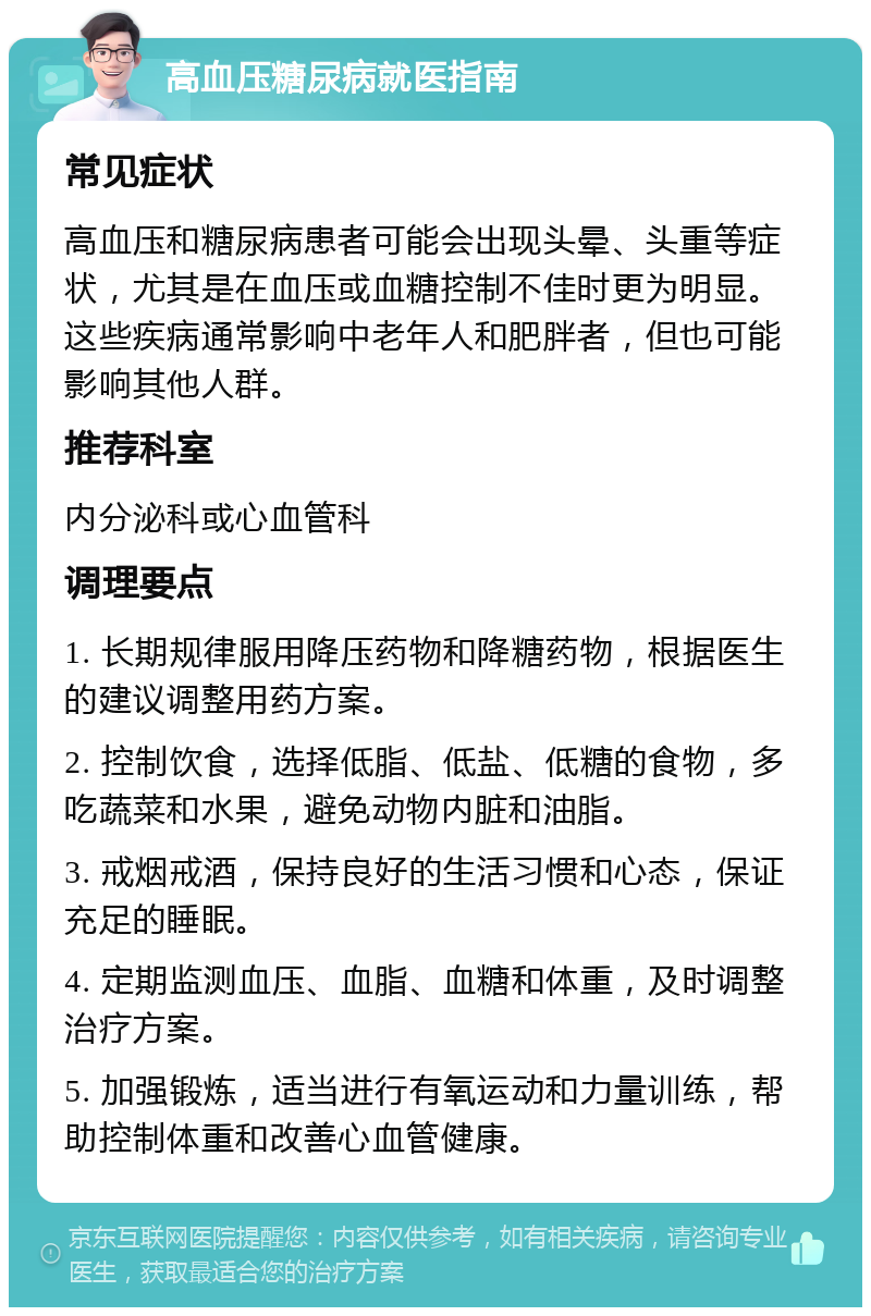 高血压糖尿病就医指南 常见症状 高血压和糖尿病患者可能会出现头晕、头重等症状，尤其是在血压或血糖控制不佳时更为明显。这些疾病通常影响中老年人和肥胖者，但也可能影响其他人群。 推荐科室 内分泌科或心血管科 调理要点 1. 长期规律服用降压药物和降糖药物，根据医生的建议调整用药方案。 2. 控制饮食，选择低脂、低盐、低糖的食物，多吃蔬菜和水果，避免动物内脏和油脂。 3. 戒烟戒酒，保持良好的生活习惯和心态，保证充足的睡眠。 4. 定期监测血压、血脂、血糖和体重，及时调整治疗方案。 5. 加强锻炼，适当进行有氧运动和力量训练，帮助控制体重和改善心血管健康。