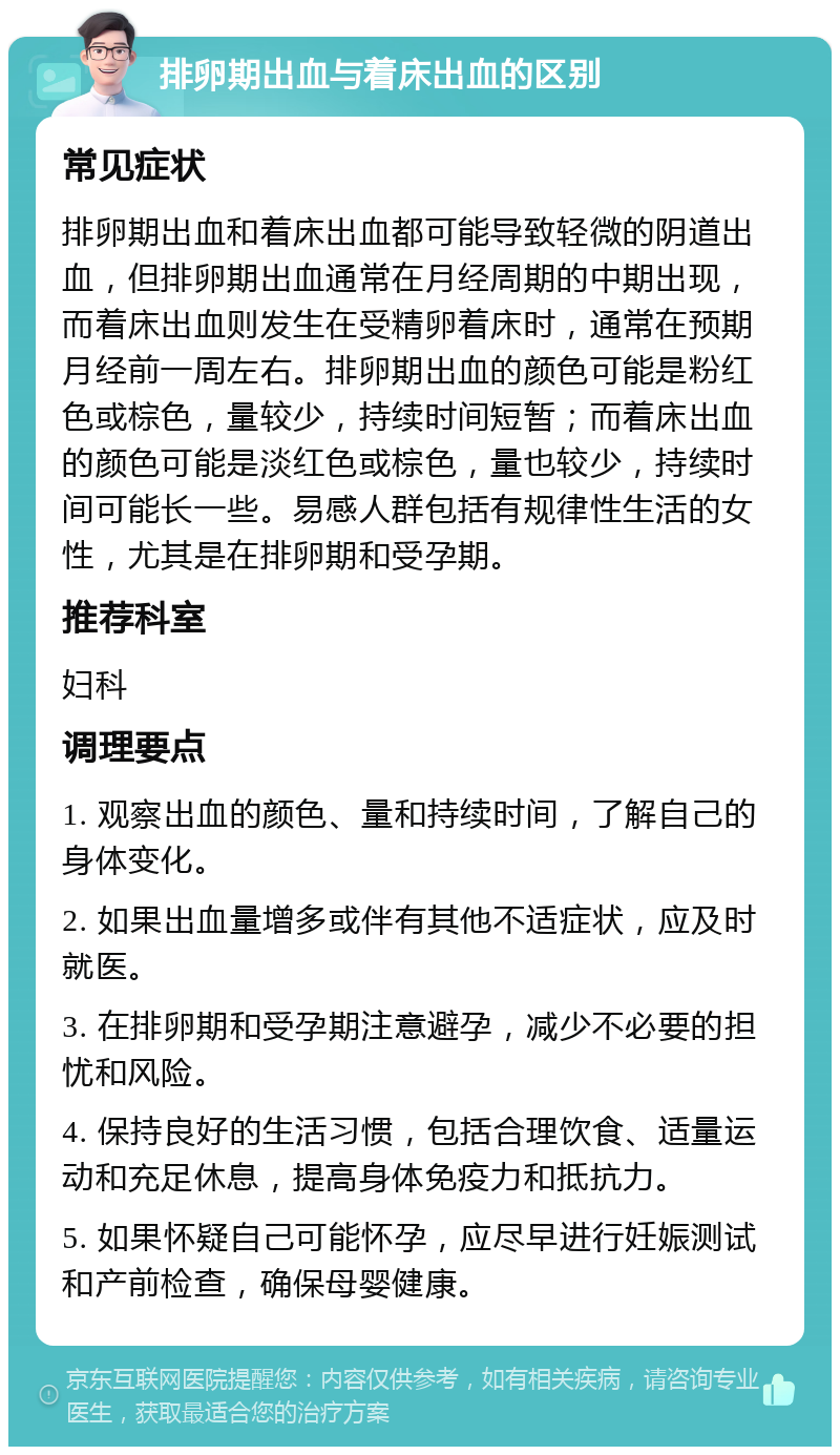 排卵期出血与着床出血的区别 常见症状 排卵期出血和着床出血都可能导致轻微的阴道出血，但排卵期出血通常在月经周期的中期出现，而着床出血则发生在受精卵着床时，通常在预期月经前一周左右。排卵期出血的颜色可能是粉红色或棕色，量较少，持续时间短暂；而着床出血的颜色可能是淡红色或棕色，量也较少，持续时间可能长一些。易感人群包括有规律性生活的女性，尤其是在排卵期和受孕期。 推荐科室 妇科 调理要点 1. 观察出血的颜色、量和持续时间，了解自己的身体变化。 2. 如果出血量增多或伴有其他不适症状，应及时就医。 3. 在排卵期和受孕期注意避孕，减少不必要的担忧和风险。 4. 保持良好的生活习惯，包括合理饮食、适量运动和充足休息，提高身体免疫力和抵抗力。 5. 如果怀疑自己可能怀孕，应尽早进行妊娠测试和产前检查，确保母婴健康。