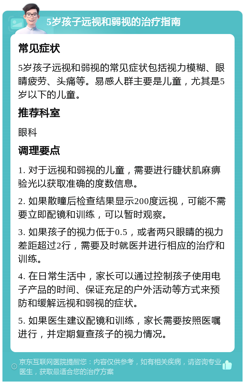 5岁孩子远视和弱视的治疗指南 常见症状 5岁孩子远视和弱视的常见症状包括视力模糊、眼睛疲劳、头痛等。易感人群主要是儿童，尤其是5岁以下的儿童。 推荐科室 眼科 调理要点 1. 对于远视和弱视的儿童，需要进行睫状肌麻痹验光以获取准确的度数信息。 2. 如果散瞳后检查结果显示200度远视，可能不需要立即配镜和训练，可以暂时观察。 3. 如果孩子的视力低于0.5，或者两只眼睛的视力差距超过2行，需要及时就医并进行相应的治疗和训练。 4. 在日常生活中，家长可以通过控制孩子使用电子产品的时间、保证充足的户外活动等方式来预防和缓解远视和弱视的症状。 5. 如果医生建议配镜和训练，家长需要按照医嘱进行，并定期复查孩子的视力情况。