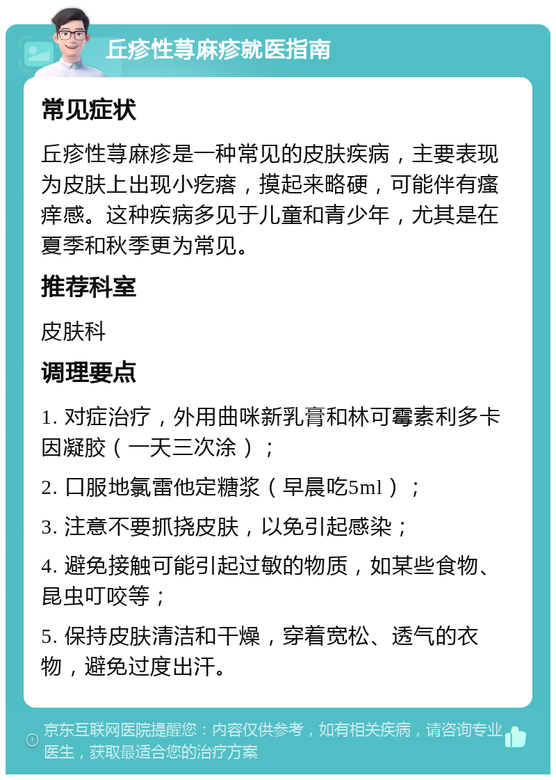 丘疹性荨麻疹就医指南 常见症状 丘疹性荨麻疹是一种常见的皮肤疾病，主要表现为皮肤上出现小疙瘩，摸起来略硬，可能伴有瘙痒感。这种疾病多见于儿童和青少年，尤其是在夏季和秋季更为常见。 推荐科室 皮肤科 调理要点 1. 对症治疗，外用曲咪新乳膏和林可霉素利多卡因凝胶（一天三次涂）； 2. 口服地氯雷他定糖浆（早晨吃5ml）； 3. 注意不要抓挠皮肤，以免引起感染； 4. 避免接触可能引起过敏的物质，如某些食物、昆虫叮咬等； 5. 保持皮肤清洁和干燥，穿着宽松、透气的衣物，避免过度出汗。