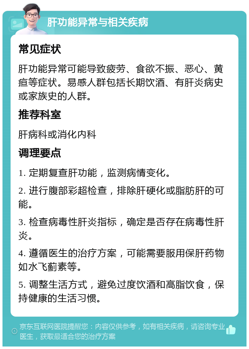 肝功能异常与相关疾病 常见症状 肝功能异常可能导致疲劳、食欲不振、恶心、黄疸等症状。易感人群包括长期饮酒、有肝炎病史或家族史的人群。 推荐科室 肝病科或消化内科 调理要点 1. 定期复查肝功能，监测病情变化。 2. 进行腹部彩超检查，排除肝硬化或脂肪肝的可能。 3. 检查病毒性肝炎指标，确定是否存在病毒性肝炎。 4. 遵循医生的治疗方案，可能需要服用保肝药物如水飞蓟素等。 5. 调整生活方式，避免过度饮酒和高脂饮食，保持健康的生活习惯。