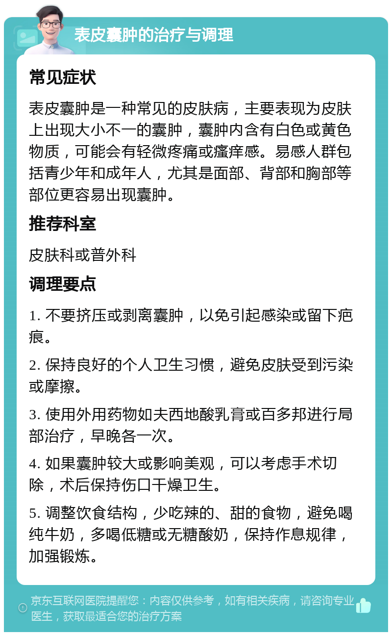 表皮囊肿的治疗与调理 常见症状 表皮囊肿是一种常见的皮肤病，主要表现为皮肤上出现大小不一的囊肿，囊肿内含有白色或黄色物质，可能会有轻微疼痛或瘙痒感。易感人群包括青少年和成年人，尤其是面部、背部和胸部等部位更容易出现囊肿。 推荐科室 皮肤科或普外科 调理要点 1. 不要挤压或剥离囊肿，以免引起感染或留下疤痕。 2. 保持良好的个人卫生习惯，避免皮肤受到污染或摩擦。 3. 使用外用药物如夫西地酸乳膏或百多邦进行局部治疗，早晚各一次。 4. 如果囊肿较大或影响美观，可以考虑手术切除，术后保持伤口干燥卫生。 5. 调整饮食结构，少吃辣的、甜的食物，避免喝纯牛奶，多喝低糖或无糖酸奶，保持作息规律，加强锻炼。