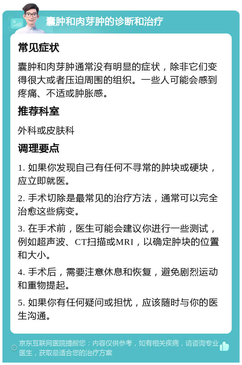 囊肿和肉芽肿的诊断和治疗 常见症状 囊肿和肉芽肿通常没有明显的症状，除非它们变得很大或者压迫周围的组织。一些人可能会感到疼痛、不适或肿胀感。 推荐科室 外科或皮肤科 调理要点 1. 如果你发现自己有任何不寻常的肿块或硬块，应立即就医。 2. 手术切除是最常见的治疗方法，通常可以完全治愈这些病变。 3. 在手术前，医生可能会建议你进行一些测试，例如超声波、CT扫描或MRI，以确定肿块的位置和大小。 4. 手术后，需要注意休息和恢复，避免剧烈运动和重物提起。 5. 如果你有任何疑问或担忧，应该随时与你的医生沟通。