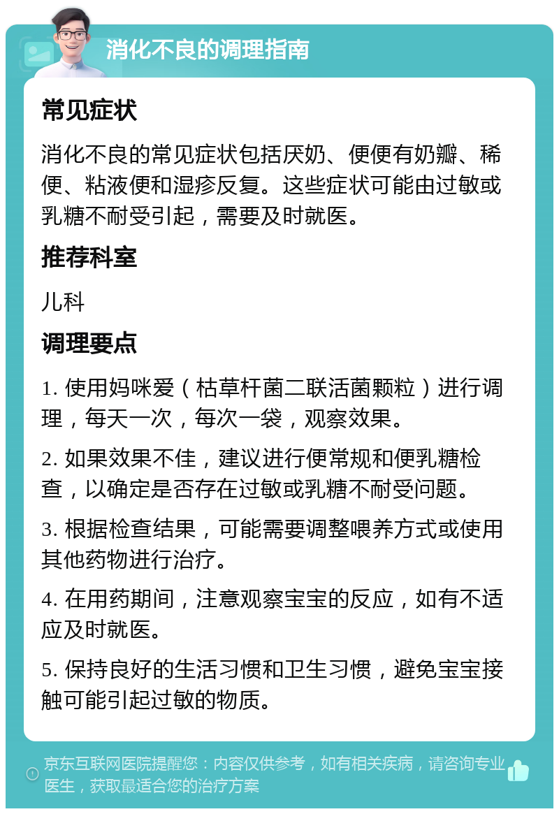 消化不良的调理指南 常见症状 消化不良的常见症状包括厌奶、便便有奶瓣、稀便、粘液便和湿疹反复。这些症状可能由过敏或乳糖不耐受引起，需要及时就医。 推荐科室 儿科 调理要点 1. 使用妈咪爱（枯草杆菌二联活菌颗粒）进行调理，每天一次，每次一袋，观察效果。 2. 如果效果不佳，建议进行便常规和便乳糖检查，以确定是否存在过敏或乳糖不耐受问题。 3. 根据检查结果，可能需要调整喂养方式或使用其他药物进行治疗。 4. 在用药期间，注意观察宝宝的反应，如有不适应及时就医。 5. 保持良好的生活习惯和卫生习惯，避免宝宝接触可能引起过敏的物质。