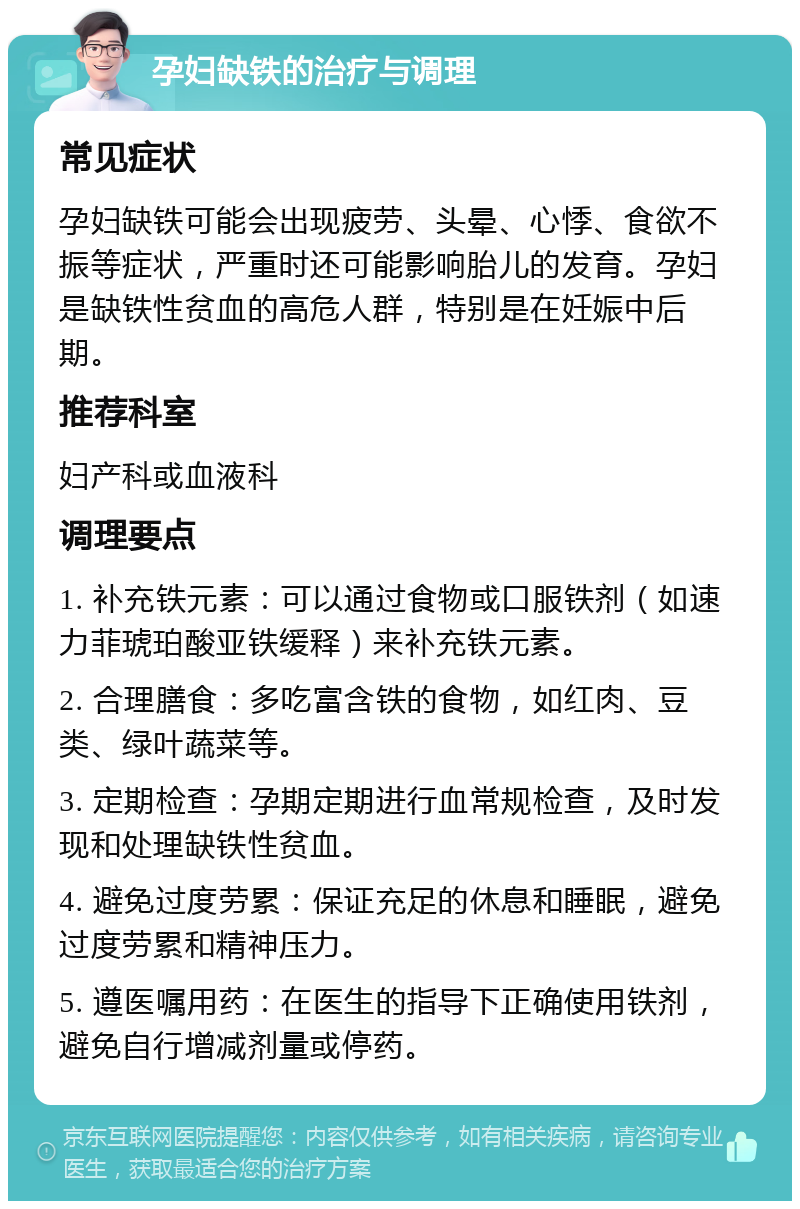 孕妇缺铁的治疗与调理 常见症状 孕妇缺铁可能会出现疲劳、头晕、心悸、食欲不振等症状，严重时还可能影响胎儿的发育。孕妇是缺铁性贫血的高危人群，特别是在妊娠中后期。 推荐科室 妇产科或血液科 调理要点 1. 补充铁元素：可以通过食物或口服铁剂（如速力菲琥珀酸亚铁缓释）来补充铁元素。 2. 合理膳食：多吃富含铁的食物，如红肉、豆类、绿叶蔬菜等。 3. 定期检查：孕期定期进行血常规检查，及时发现和处理缺铁性贫血。 4. 避免过度劳累：保证充足的休息和睡眠，避免过度劳累和精神压力。 5. 遵医嘱用药：在医生的指导下正确使用铁剂，避免自行增减剂量或停药。