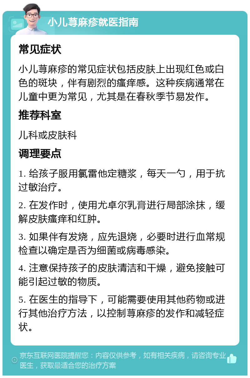 小儿荨麻疹就医指南 常见症状 小儿荨麻疹的常见症状包括皮肤上出现红色或白色的斑块，伴有剧烈的瘙痒感。这种疾病通常在儿童中更为常见，尤其是在春秋季节易发作。 推荐科室 儿科或皮肤科 调理要点 1. 给孩子服用氯雷他定糖浆，每天一勺，用于抗过敏治疗。 2. 在发作时，使用尤卓尔乳膏进行局部涂抹，缓解皮肤瘙痒和红肿。 3. 如果伴有发烧，应先退烧，必要时进行血常规检查以确定是否为细菌或病毒感染。 4. 注意保持孩子的皮肤清洁和干燥，避免接触可能引起过敏的物质。 5. 在医生的指导下，可能需要使用其他药物或进行其他治疗方法，以控制荨麻疹的发作和减轻症状。