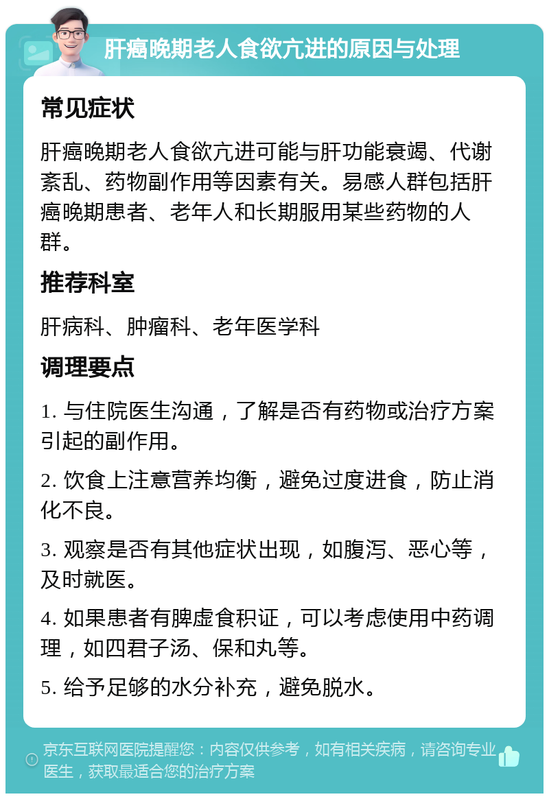 肝癌晚期老人食欲亢进的原因与处理 常见症状 肝癌晚期老人食欲亢进可能与肝功能衰竭、代谢紊乱、药物副作用等因素有关。易感人群包括肝癌晚期患者、老年人和长期服用某些药物的人群。 推荐科室 肝病科、肿瘤科、老年医学科 调理要点 1. 与住院医生沟通，了解是否有药物或治疗方案引起的副作用。 2. 饮食上注意营养均衡，避免过度进食，防止消化不良。 3. 观察是否有其他症状出现，如腹泻、恶心等，及时就医。 4. 如果患者有脾虚食积证，可以考虑使用中药调理，如四君子汤、保和丸等。 5. 给予足够的水分补充，避免脱水。