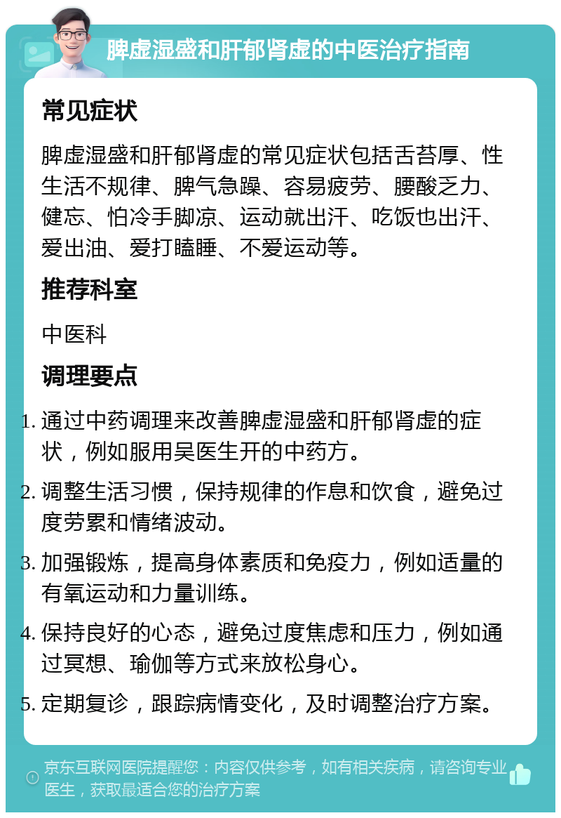 脾虚湿盛和肝郁肾虚的中医治疗指南 常见症状 脾虚湿盛和肝郁肾虚的常见症状包括舌苔厚、性生活不规律、脾气急躁、容易疲劳、腰酸乏力、健忘、怕冷手脚凉、运动就出汗、吃饭也出汗、爱出油、爱打瞌睡、不爱运动等。 推荐科室 中医科 调理要点 通过中药调理来改善脾虚湿盛和肝郁肾虚的症状，例如服用吴医生开的中药方。 调整生活习惯，保持规律的作息和饮食，避免过度劳累和情绪波动。 加强锻炼，提高身体素质和免疫力，例如适量的有氧运动和力量训练。 保持良好的心态，避免过度焦虑和压力，例如通过冥想、瑜伽等方式来放松身心。 定期复诊，跟踪病情变化，及时调整治疗方案。