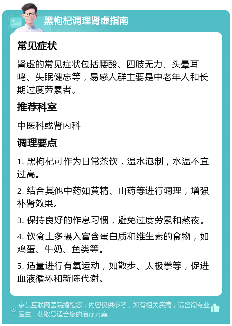 黑枸杞调理肾虚指南 常见症状 肾虚的常见症状包括腰酸、四肢无力、头晕耳鸣、失眠健忘等，易感人群主要是中老年人和长期过度劳累者。 推荐科室 中医科或肾内科 调理要点 1. 黑枸杞可作为日常茶饮，温水泡制，水温不宜过高。 2. 结合其他中药如黄精、山药等进行调理，增强补肾效果。 3. 保持良好的作息习惯，避免过度劳累和熬夜。 4. 饮食上多摄入富含蛋白质和维生素的食物，如鸡蛋、牛奶、鱼类等。 5. 适量进行有氧运动，如散步、太极拳等，促进血液循环和新陈代谢。