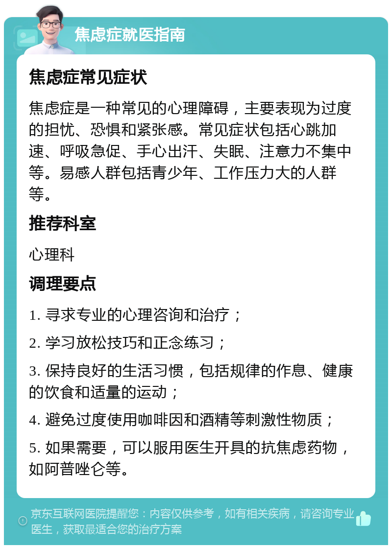 焦虑症就医指南 焦虑症常见症状 焦虑症是一种常见的心理障碍，主要表现为过度的担忧、恐惧和紧张感。常见症状包括心跳加速、呼吸急促、手心出汗、失眠、注意力不集中等。易感人群包括青少年、工作压力大的人群等。 推荐科室 心理科 调理要点 1. 寻求专业的心理咨询和治疗； 2. 学习放松技巧和正念练习； 3. 保持良好的生活习惯，包括规律的作息、健康的饮食和适量的运动； 4. 避免过度使用咖啡因和酒精等刺激性物质； 5. 如果需要，可以服用医生开具的抗焦虑药物，如阿普唑仑等。