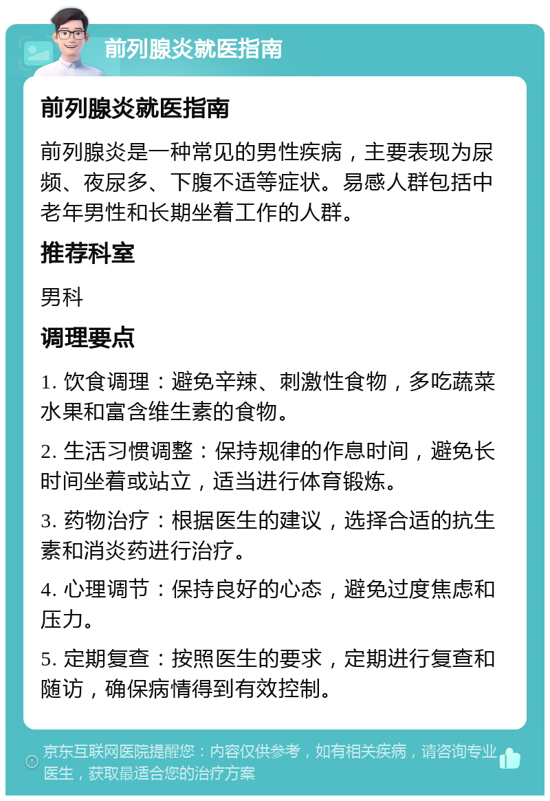 前列腺炎就医指南 前列腺炎就医指南 前列腺炎是一种常见的男性疾病，主要表现为尿频、夜尿多、下腹不适等症状。易感人群包括中老年男性和长期坐着工作的人群。 推荐科室 男科 调理要点 1. 饮食调理：避免辛辣、刺激性食物，多吃蔬菜水果和富含维生素的食物。 2. 生活习惯调整：保持规律的作息时间，避免长时间坐着或站立，适当进行体育锻炼。 3. 药物治疗：根据医生的建议，选择合适的抗生素和消炎药进行治疗。 4. 心理调节：保持良好的心态，避免过度焦虑和压力。 5. 定期复查：按照医生的要求，定期进行复查和随访，确保病情得到有效控制。