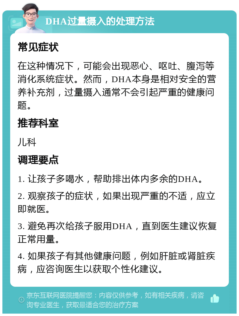 DHA过量摄入的处理方法 常见症状 在这种情况下，可能会出现恶心、呕吐、腹泻等消化系统症状。然而，DHA本身是相对安全的营养补充剂，过量摄入通常不会引起严重的健康问题。 推荐科室 儿科 调理要点 1. 让孩子多喝水，帮助排出体内多余的DHA。 2. 观察孩子的症状，如果出现严重的不适，应立即就医。 3. 避免再次给孩子服用DHA，直到医生建议恢复正常用量。 4. 如果孩子有其他健康问题，例如肝脏或肾脏疾病，应咨询医生以获取个性化建议。