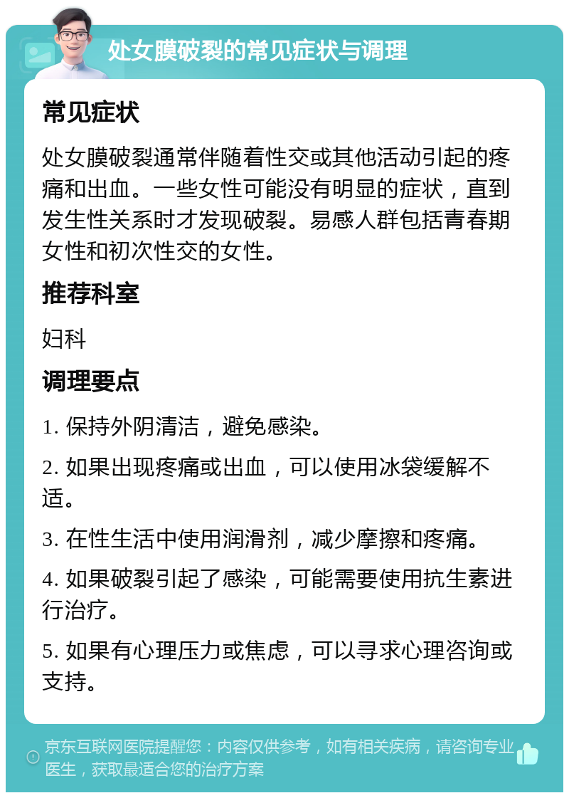 处女膜破裂的常见症状与调理 常见症状 处女膜破裂通常伴随着性交或其他活动引起的疼痛和出血。一些女性可能没有明显的症状，直到发生性关系时才发现破裂。易感人群包括青春期女性和初次性交的女性。 推荐科室 妇科 调理要点 1. 保持外阴清洁，避免感染。 2. 如果出现疼痛或出血，可以使用冰袋缓解不适。 3. 在性生活中使用润滑剂，减少摩擦和疼痛。 4. 如果破裂引起了感染，可能需要使用抗生素进行治疗。 5. 如果有心理压力或焦虑，可以寻求心理咨询或支持。