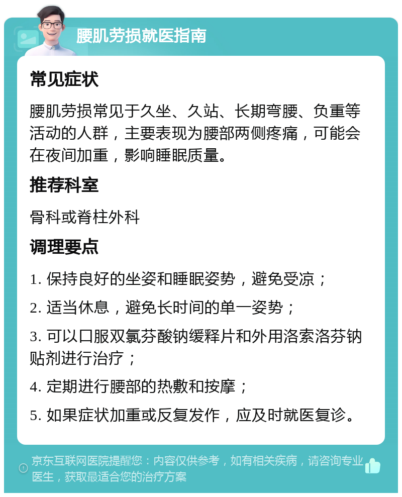 腰肌劳损就医指南 常见症状 腰肌劳损常见于久坐、久站、长期弯腰、负重等活动的人群，主要表现为腰部两侧疼痛，可能会在夜间加重，影响睡眠质量。 推荐科室 骨科或脊柱外科 调理要点 1. 保持良好的坐姿和睡眠姿势，避免受凉； 2. 适当休息，避免长时间的单一姿势； 3. 可以口服双氯芬酸钠缓释片和外用洛索洛芬钠贴剂进行治疗； 4. 定期进行腰部的热敷和按摩； 5. 如果症状加重或反复发作，应及时就医复诊。