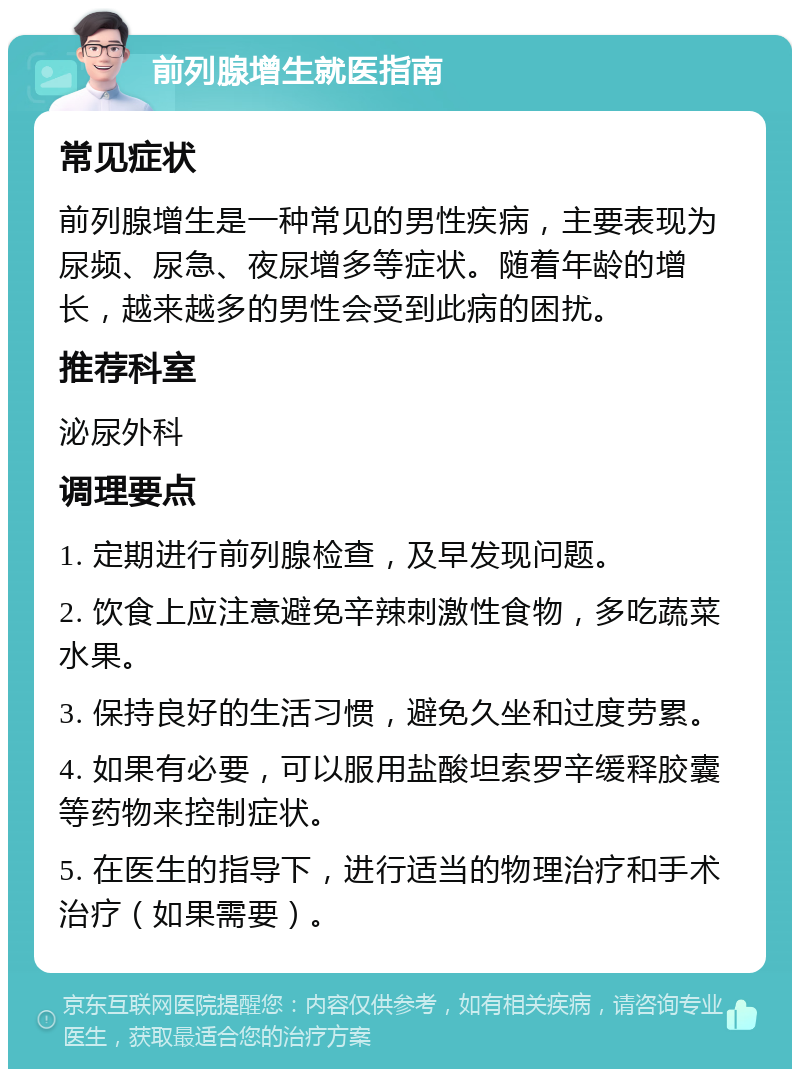 前列腺增生就医指南 常见症状 前列腺增生是一种常见的男性疾病，主要表现为尿频、尿急、夜尿增多等症状。随着年龄的增长，越来越多的男性会受到此病的困扰。 推荐科室 泌尿外科 调理要点 1. 定期进行前列腺检查，及早发现问题。 2. 饮食上应注意避免辛辣刺激性食物，多吃蔬菜水果。 3. 保持良好的生活习惯，避免久坐和过度劳累。 4. 如果有必要，可以服用盐酸坦索罗辛缓释胶囊等药物来控制症状。 5. 在医生的指导下，进行适当的物理治疗和手术治疗（如果需要）。