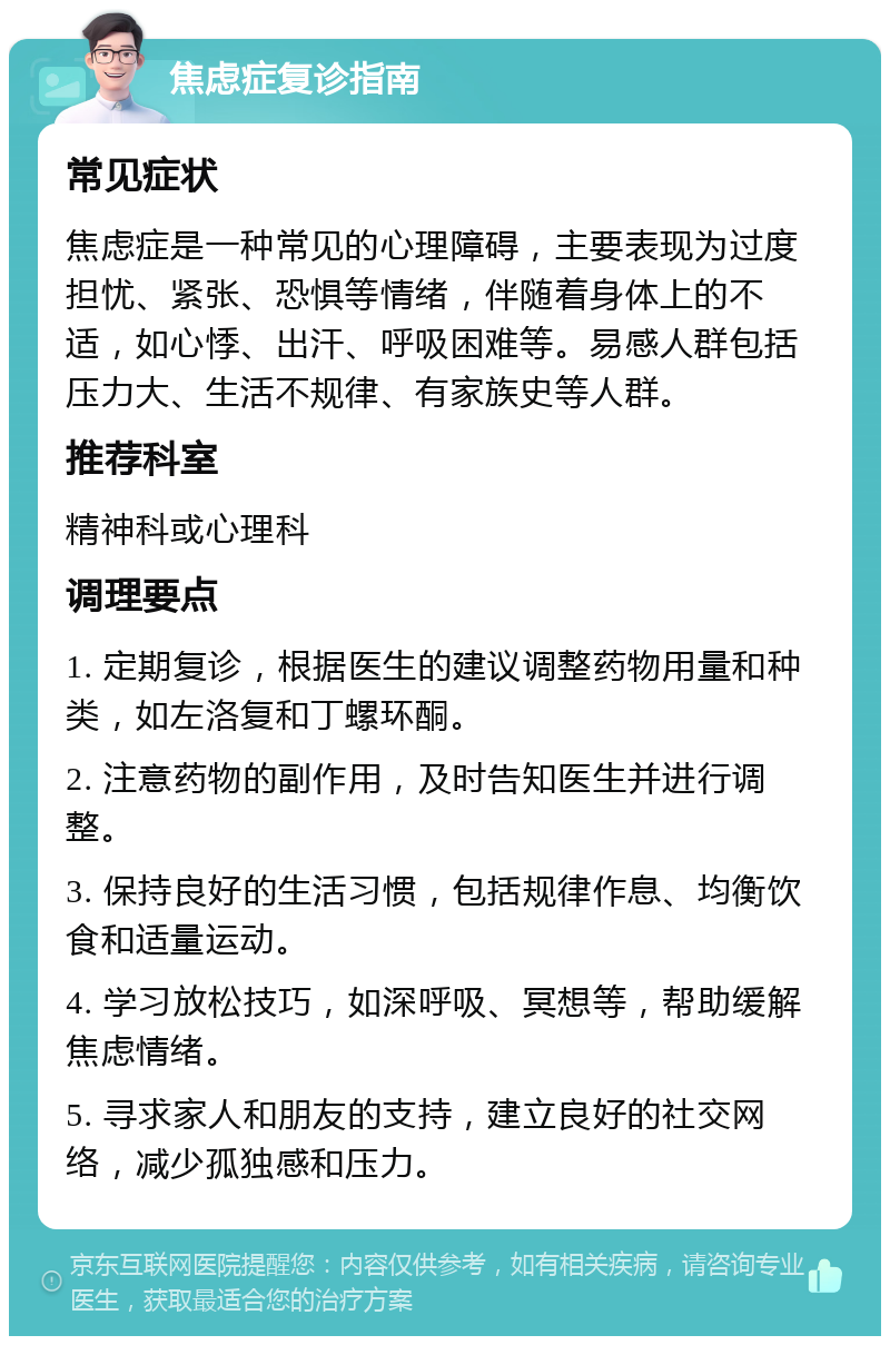 焦虑症复诊指南 常见症状 焦虑症是一种常见的心理障碍，主要表现为过度担忧、紧张、恐惧等情绪，伴随着身体上的不适，如心悸、出汗、呼吸困难等。易感人群包括压力大、生活不规律、有家族史等人群。 推荐科室 精神科或心理科 调理要点 1. 定期复诊，根据医生的建议调整药物用量和种类，如左洛复和丁螺环酮。 2. 注意药物的副作用，及时告知医生并进行调整。 3. 保持良好的生活习惯，包括规律作息、均衡饮食和适量运动。 4. 学习放松技巧，如深呼吸、冥想等，帮助缓解焦虑情绪。 5. 寻求家人和朋友的支持，建立良好的社交网络，减少孤独感和压力。