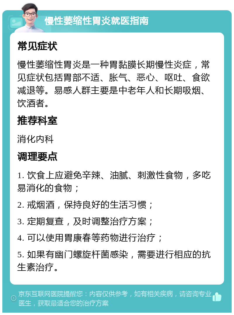 慢性萎缩性胃炎就医指南 常见症状 慢性萎缩性胃炎是一种胃黏膜长期慢性炎症，常见症状包括胃部不适、胀气、恶心、呕吐、食欲减退等。易感人群主要是中老年人和长期吸烟、饮酒者。 推荐科室 消化内科 调理要点 1. 饮食上应避免辛辣、油腻、刺激性食物，多吃易消化的食物； 2. 戒烟酒，保持良好的生活习惯； 3. 定期复查，及时调整治疗方案； 4. 可以使用胃康春等药物进行治疗； 5. 如果有幽门螺旋杆菌感染，需要进行相应的抗生素治疗。