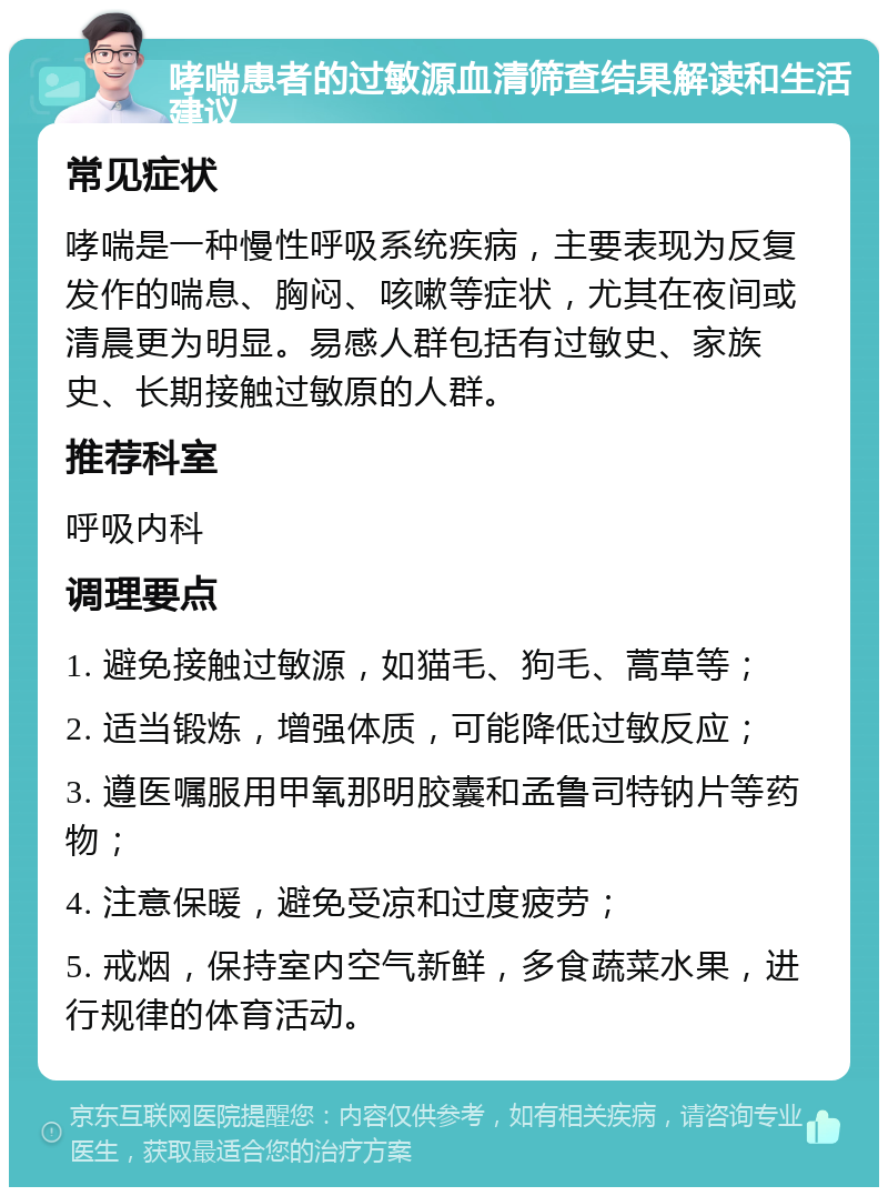 哮喘患者的过敏源血清筛查结果解读和生活建议 常见症状 哮喘是一种慢性呼吸系统疾病，主要表现为反复发作的喘息、胸闷、咳嗽等症状，尤其在夜间或清晨更为明显。易感人群包括有过敏史、家族史、长期接触过敏原的人群。 推荐科室 呼吸内科 调理要点 1. 避免接触过敏源，如猫毛、狗毛、蒿草等； 2. 适当锻炼，增强体质，可能降低过敏反应； 3. 遵医嘱服用甲氧那明胶囊和孟鲁司特钠片等药物； 4. 注意保暖，避免受凉和过度疲劳； 5. 戒烟，保持室内空气新鲜，多食蔬菜水果，进行规律的体育活动。