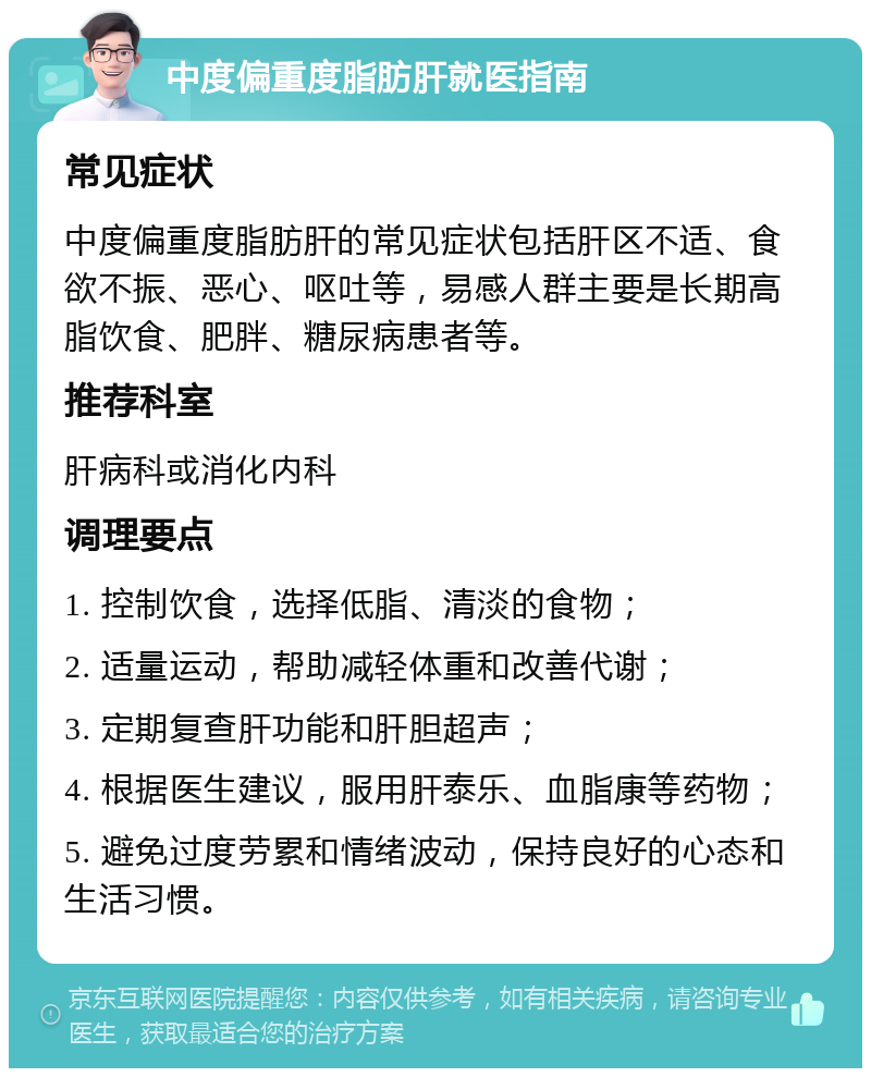 中度偏重度脂肪肝就医指南 常见症状 中度偏重度脂肪肝的常见症状包括肝区不适、食欲不振、恶心、呕吐等，易感人群主要是长期高脂饮食、肥胖、糖尿病患者等。 推荐科室 肝病科或消化内科 调理要点 1. 控制饮食，选择低脂、清淡的食物； 2. 适量运动，帮助减轻体重和改善代谢； 3. 定期复查肝功能和肝胆超声； 4. 根据医生建议，服用肝泰乐、血脂康等药物； 5. 避免过度劳累和情绪波动，保持良好的心态和生活习惯。