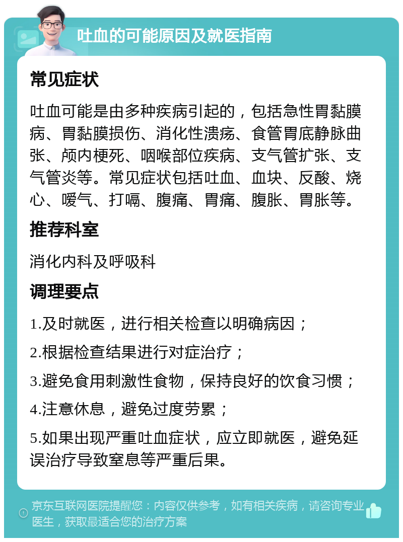 吐血的可能原因及就医指南 常见症状 吐血可能是由多种疾病引起的，包括急性胃黏膜病、胃黏膜损伤、消化性溃疡、食管胃底静脉曲张、颅内梗死、咽喉部位疾病、支气管扩张、支气管炎等。常见症状包括吐血、血块、反酸、烧心、嗳气、打嗝、腹痛、胃痛、腹胀、胃胀等。 推荐科室 消化内科及呼吸科 调理要点 1.及时就医，进行相关检查以明确病因； 2.根据检查结果进行对症治疗； 3.避免食用刺激性食物，保持良好的饮食习惯； 4.注意休息，避免过度劳累； 5.如果出现严重吐血症状，应立即就医，避免延误治疗导致窒息等严重后果。