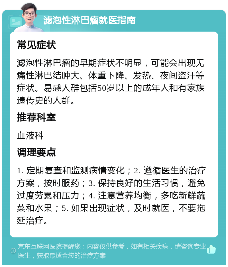 滤泡性淋巴瘤就医指南 常见症状 滤泡性淋巴瘤的早期症状不明显，可能会出现无痛性淋巴结肿大、体重下降、发热、夜间盗汗等症状。易感人群包括50岁以上的成年人和有家族遗传史的人群。 推荐科室 血液科 调理要点 1. 定期复查和监测病情变化；2. 遵循医生的治疗方案，按时服药；3. 保持良好的生活习惯，避免过度劳累和压力；4. 注意营养均衡，多吃新鲜蔬菜和水果；5. 如果出现症状，及时就医，不要拖延治疗。