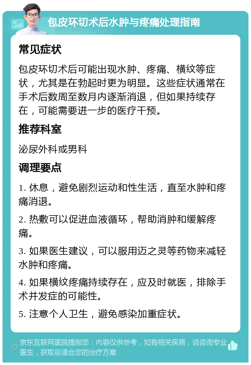 包皮环切术后水肿与疼痛处理指南 常见症状 包皮环切术后可能出现水肿、疼痛、横纹等症状，尤其是在勃起时更为明显。这些症状通常在手术后数周至数月内逐渐消退，但如果持续存在，可能需要进一步的医疗干预。 推荐科室 泌尿外科或男科 调理要点 1. 休息，避免剧烈运动和性生活，直至水肿和疼痛消退。 2. 热敷可以促进血液循环，帮助消肿和缓解疼痛。 3. 如果医生建议，可以服用迈之灵等药物来减轻水肿和疼痛。 4. 如果横纹疼痛持续存在，应及时就医，排除手术并发症的可能性。 5. 注意个人卫生，避免感染加重症状。