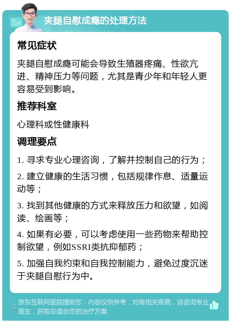 夹腿自慰成瘾的处理方法 常见症状 夹腿自慰成瘾可能会导致生殖器疼痛、性欲亢进、精神压力等问题，尤其是青少年和年轻人更容易受到影响。 推荐科室 心理科或性健康科 调理要点 1. 寻求专业心理咨询，了解并控制自己的行为； 2. 建立健康的生活习惯，包括规律作息、适量运动等； 3. 找到其他健康的方式来释放压力和欲望，如阅读、绘画等； 4. 如果有必要，可以考虑使用一些药物来帮助控制欲望，例如SSRI类抗抑郁药； 5. 加强自我约束和自我控制能力，避免过度沉迷于夹腿自慰行为中。