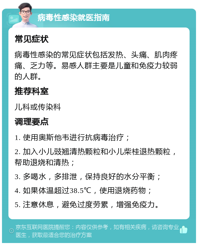 病毒性感染就医指南 常见症状 病毒性感染的常见症状包括发热、头痛、肌肉疼痛、乏力等。易感人群主要是儿童和免疫力较弱的人群。 推荐科室 儿科或传染科 调理要点 1. 使用奥斯他韦进行抗病毒治疗； 2. 加入小儿豉翘清热颗粒和小儿柴桂退热颗粒，帮助退烧和清热； 3. 多喝水，多排泄，保持良好的水分平衡； 4. 如果体温超过38.5℃，使用退烧药物； 5. 注意休息，避免过度劳累，增强免疫力。