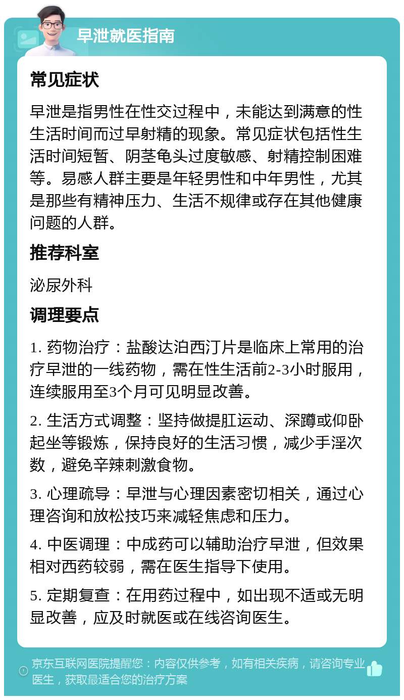 早泄就医指南 常见症状 早泄是指男性在性交过程中，未能达到满意的性生活时间而过早射精的现象。常见症状包括性生活时间短暂、阴茎龟头过度敏感、射精控制困难等。易感人群主要是年轻男性和中年男性，尤其是那些有精神压力、生活不规律或存在其他健康问题的人群。 推荐科室 泌尿外科 调理要点 1. 药物治疗：盐酸达泊西汀片是临床上常用的治疗早泄的一线药物，需在性生活前2-3小时服用，连续服用至3个月可见明显改善。 2. 生活方式调整：坚持做提肛运动、深蹲或仰卧起坐等锻炼，保持良好的生活习惯，减少手淫次数，避免辛辣刺激食物。 3. 心理疏导：早泄与心理因素密切相关，通过心理咨询和放松技巧来减轻焦虑和压力。 4. 中医调理：中成药可以辅助治疗早泄，但效果相对西药较弱，需在医生指导下使用。 5. 定期复查：在用药过程中，如出现不适或无明显改善，应及时就医或在线咨询医生。