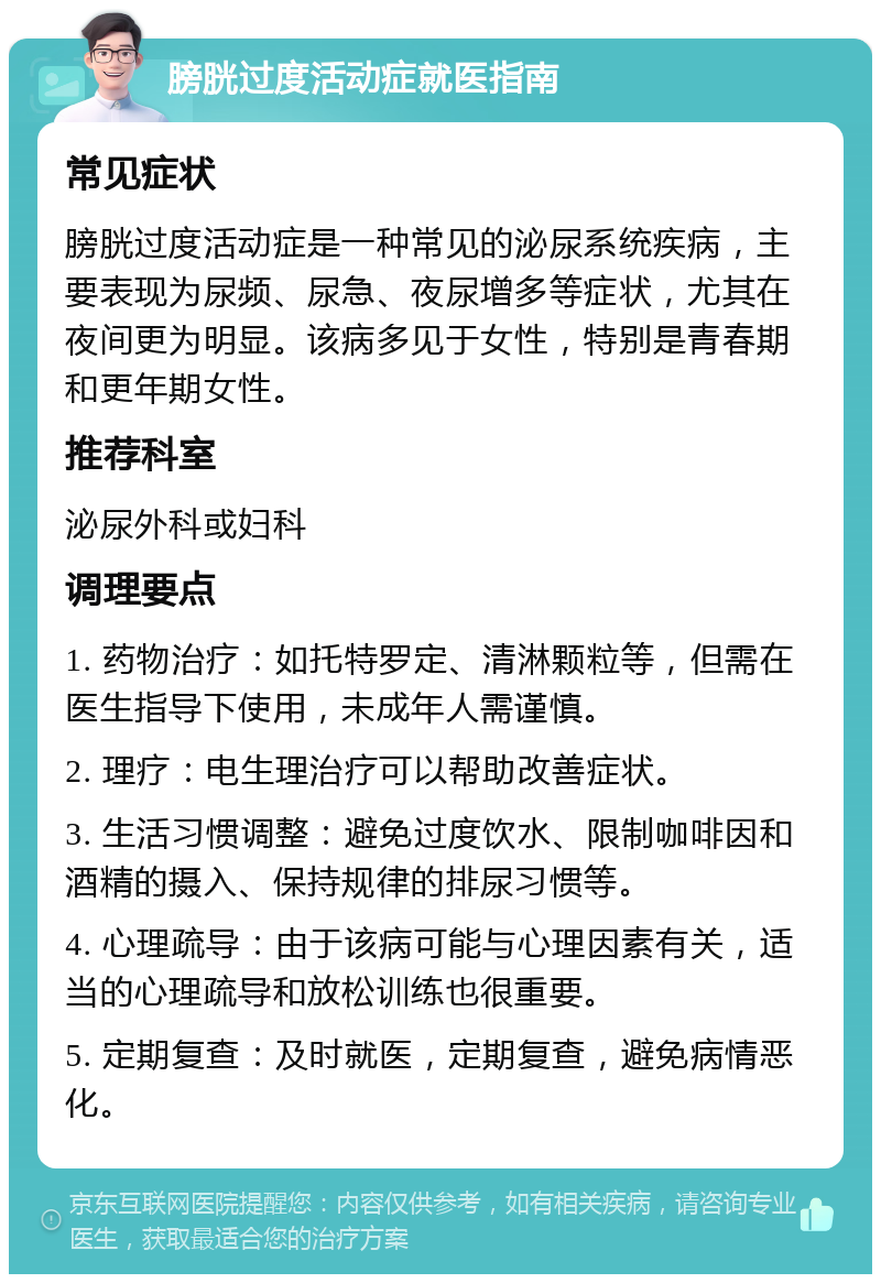 膀胱过度活动症就医指南 常见症状 膀胱过度活动症是一种常见的泌尿系统疾病，主要表现为尿频、尿急、夜尿增多等症状，尤其在夜间更为明显。该病多见于女性，特别是青春期和更年期女性。 推荐科室 泌尿外科或妇科 调理要点 1. 药物治疗：如托特罗定、清淋颗粒等，但需在医生指导下使用，未成年人需谨慎。 2. 理疗：电生理治疗可以帮助改善症状。 3. 生活习惯调整：避免过度饮水、限制咖啡因和酒精的摄入、保持规律的排尿习惯等。 4. 心理疏导：由于该病可能与心理因素有关，适当的心理疏导和放松训练也很重要。 5. 定期复查：及时就医，定期复查，避免病情恶化。