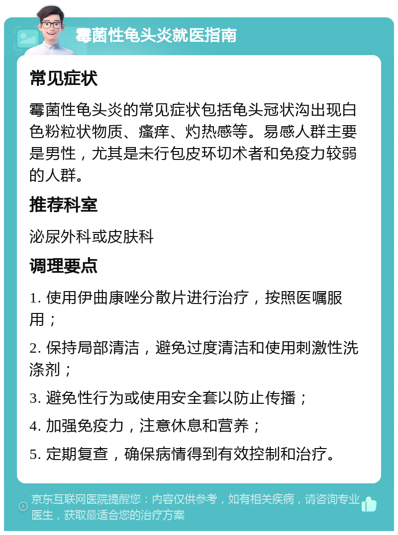 霉菌性龟头炎就医指南 常见症状 霉菌性龟头炎的常见症状包括龟头冠状沟出现白色粉粒状物质、瘙痒、灼热感等。易感人群主要是男性，尤其是未行包皮环切术者和免疫力较弱的人群。 推荐科室 泌尿外科或皮肤科 调理要点 1. 使用伊曲康唑分散片进行治疗，按照医嘱服用； 2. 保持局部清洁，避免过度清洁和使用刺激性洗涤剂； 3. 避免性行为或使用安全套以防止传播； 4. 加强免疫力，注意休息和营养； 5. 定期复查，确保病情得到有效控制和治疗。